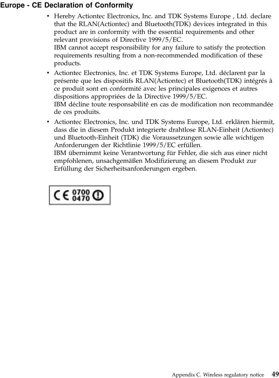 Europe - CE Declaration of ConformityvHereby Actiontec Electronics, Inc. and TDK Systems Europe , Ltd. declarethat the RLAN(Actiontec) and Bluetooth(TDK) devices integrated in thisproduct are in conformity with the essential requirements and otherrelevant provisions of Directive 1999/5/EC.IBM cannot accept responsibility for any failure to satisfy the protectionrequirements resulting from a non-recommended modification of theseproducts.vActiontec Electronics, Inc. et TDK Systems Europe, Ltd. déclarent par laprésente que les dispositifs RLAN(Actiontec) et Bluetooth(TDK) intégrésàce produit sont en conformitéavec les principales exigences et autresdispositions appropriées de la Directive 1999/5/EC.IBM décline toute responsabilitéen cas de modification non recommandéede ces produits.vActiontec Electronics, Inc. und TDK Systems Europe, Ltd. erklären hiermit,dass die in diesem Produkt integrierte drahtlose RLAN-Einheit (Actiontec)und Bluetooth-Einheit (TDK) die Voraussetzungen sowie alle wichtigenAnforderungen der Richtlinie 1999/5/EC erfüllen.IBM übernimmt keine Verantwortung für Fehler, die sich aus einer nichtempfohlenen, unsachgemäßen Modifizierung an diesem Produkt zurErfüllung der Sicherheitsanforderungen ergeben.Appendix C. Wireless regulatory notice 49