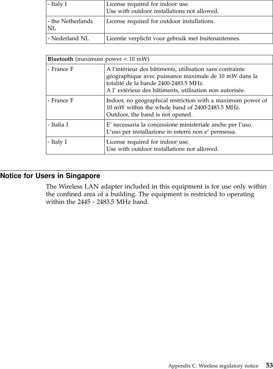 - Italy I License required for indoor use.Use with outdoor installations not allowed.- the NetherlandsNL License required for outdoor installations.- Nederland NL Licentie verplicht voor gebruik met buitenantennes.Bluetooth (maximum power &lt; 10 mW)- France F A l’intérieur des bâtiments, utilisation sans contraintegéographique avec puissance maximale de 10 mW dans latotalitéde la bande 2400-2483.5 MHz.Al’extérieur des bâtiments, utilisation non autorisée.- France F Indoor, no geographical restriction with a maximum power of10 mW within the whole band of 2400-2483.5 MHz.Outdoor, the band is not opened.- Italia I E’necessaria la concessione ministeriale anche per l’uso.L’uso per installazione in esterni non e’permessa.- Italy I License required for indoor use.Use with outdoor installations not allowed.Notice for Users in SingaporeThe Wireless LAN adapter included in this equipment is for use only withinthe confined area of a building. The equipment is restricted to operatingwithin the 2445 - 2483.5 MHz band.Appendix C. Wireless regulatory notice 53