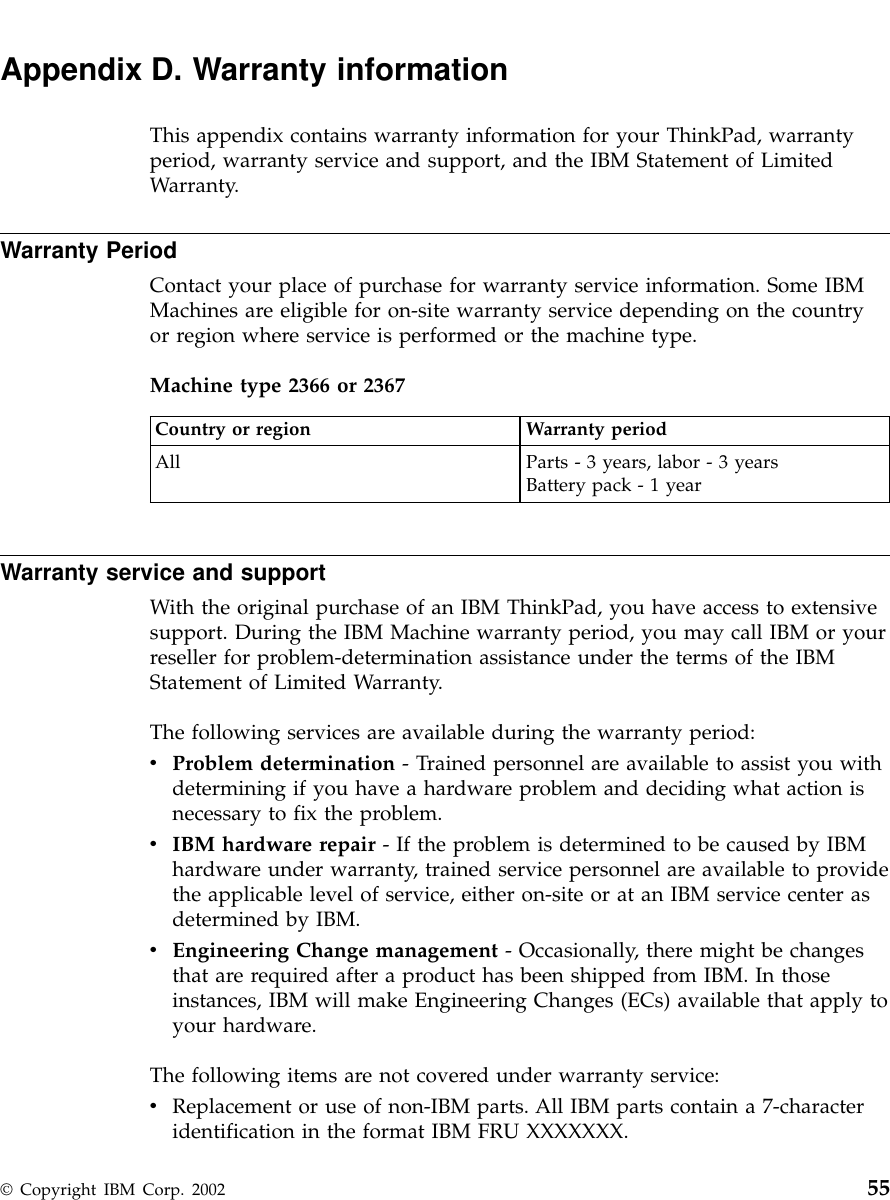 Appendix D. Warranty informationThis appendix contains warranty information for your ThinkPad, warrantyperiod, warranty service and support, and the IBM Statement of LimitedWarranty.Warranty PeriodContact your place of purchase for warranty service information. Some IBMMachines are eligible for on-site warranty service depending on the countryor region where service is performed or the machine type.Machine type 2366 or 2367Country or region Warranty periodAll Parts - 3 years, labor - 3 yearsBattery pack - 1 yearWarranty service and supportWith the original purchase of an IBM ThinkPad, you have access to extensivesupport. During the IBM Machine warranty period, you may call IBM or yourreseller for problem-determination assistance under the terms of the IBMStatement of Limited Warranty.The following services are available during the warranty period:vProblem determination - Trained personnel are available to assist you withdetermining if you have a hardware problem and deciding what action isnecessary to fix the problem.vIBM hardware repair - If the problem is determined to be caused by IBMhardware under warranty, trained service personnel are available to providethe applicable level of service, either on-site or at an IBM service center asdetermined by IBM.vEngineering Change management - Occasionally, there might be changesthat are required after a product has been shipped from IBM. In thoseinstances, IBM will make Engineering Changes (ECs) available that apply toyour hardware.The following items are not covered under warranty service:vReplacement or use of non-IBM parts. All IBM parts contain a 7-characteridentification in the format IBM FRU XXXXXXX.© Copyright IBM Corp. 2002 55
