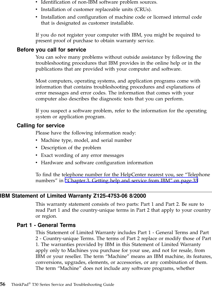vIdentification of non-IBM software problem sources.vInstallation of customer replaceable units (CRUs).vInstallation and configuration of machine code or licensed internal codethat is designated as customer installable.If you do not register your computer with IBM, you might be required topresent proof of purchase to obtain warranty service.Before you call for serviceYou can solve many problems without outside assistance by following thetroubleshooting procedures that IBM provides in the online help or in thepublications that are provided with your computer and software.Most computers, operating systems, and application programs come withinformation that contains troubleshooting procedures and explanations oferror messages and error codes. The information that comes with yourcomputer also describes the diagnostic tests that you can perform.If you suspect a software problem, refer to the information for the operatingsystem or application program.Calling for servicePlease have the following information ready:vMachine type, model, and serial numbervDescription of the problemvExact wording of any error messagesvHardware and software configuration informationTo find the telephone number for the HelpCenter nearest you, see “Telephonenumbers”in “Chapter 3. Getting help and service from IBM”on page 33IBM Statement of Limited Warranty Z125-4753-06 8/2000This warranty statement consists of two parts: Part 1 and Part 2. Be sure toread Part 1 and the country-unique terms in Part 2 that apply to your countryor region.Part 1 - General TermsThis Statement of Limited Warranty includes Part 1 - General Terms and Part2 - Country-unique Terms. The terms of Part 2 replace or modify those of Part1. The warranties provided by IBM in this Statement of Limited Warrantyapply only to Machines you purchase for your use, and not for resale, fromIBM or your reseller. The term “Machine”means an IBM machine, its features,conversions, upgrades, elements, or accessories, or any combination of them.The term “Machine”does not include any software programs, whether56 ThinkPad®T30 Series Service and Troubleshooting Guide