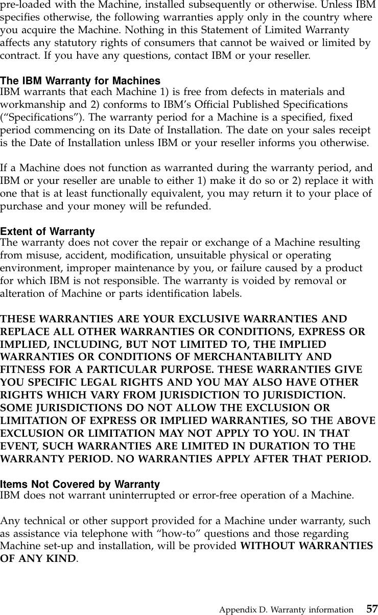 pre-loaded with the Machine, installed subsequently or otherwise. Unless IBMspecifies otherwise, the following warranties apply only in the country whereyou acquire the Machine. Nothing in this Statement of Limited Warrantyaffects any statutory rights of consumers that cannot be waived or limited bycontract. If you have any questions, contact IBM or your reseller.The IBM Warranty for MachinesIBM warrants that each Machine 1) is free from defects in materials andworkmanship and 2) conforms to IBM’s Official Published Specifications(“Specifications”). The warranty period for a Machine is a specified, fixedperiod commencing on its Date of Installation. The date on your sales receiptis the Date of Installation unless IBM or your reseller informs you otherwise.If a Machine does not function as warranted during the warranty period, andIBM or your reseller are unable to either 1) make it do so or 2) replace it withone that is at least functionally equivalent, you may return it to your place ofpurchase and your money will be refunded.Extent of WarrantyThe warranty does not cover the repair or exchange of a Machine resultingfrom misuse, accident, modification, unsuitable physical or operatingenvironment, improper maintenance by you, or failure caused by a productfor which IBM is not responsible. The warranty is voided by removal oralteration of Machine or parts identification labels.THESE WARRANTIES ARE YOUR EXCLUSIVE WARRANTIES ANDREPLACE ALL OTHER WARRANTIES OR CONDITIONS, EXPRESS ORIMPLIED, INCLUDING, BUT NOT LIMITED TO, THE IMPLIEDWARRANTIES OR CONDITIONS OF MERCHANTABILITY ANDFITNESS FOR A PARTICULAR PURPOSE. THESE WARRANTIES GIVEYOU SPECIFIC LEGAL RIGHTS AND YOU MAY ALSO HAVE OTHERRIGHTS WHICH VARY FROM JURISDICTION TO JURISDICTION.SOME JURISDICTIONS DO NOT ALLOW THE EXCLUSION ORLIMITATION OF EXPRESS OR IMPLIED WARRANTIES, SO THE ABOVEEXCLUSION OR LIMITATION MAY NOT APPLY TO YOU. IN THATEVENT, SUCH WARRANTIES ARE LIMITED IN DURATION TO THEWARRANTY PERIOD. NO WARRANTIES APPLY AFTER THAT PERIOD.Items Not Covered by WarrantyIBM does not warrant uninterrupted or error-free operation of a Machine.Any technical or other support provided for a Machine under warranty, suchas assistance via telephone with “how-to”questions and those regardingMachine set-up and installation, will be provided WITHOUT WARRANTIESOF ANY KIND.Appendix D. Warranty information 57