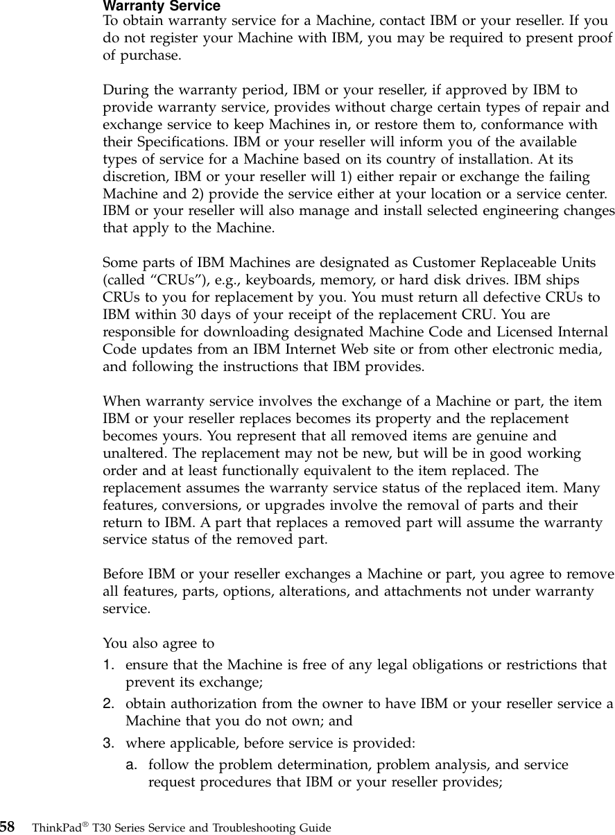 Warranty ServiceTo obtain warranty service for a Machine, contact IBM or your reseller. If youdo not register your Machine with IBM, you may be required to present proofof purchase.During the warranty period, IBM or your reseller, if approved by IBM toprovide warranty service, provides without charge certain types of repair andexchange service to keep Machines in, or restore them to, conformance withtheir Specifications. IBM or your reseller will inform you of the availabletypes of service for a Machine based on its country of installation. At itsdiscretion, IBM or your reseller will 1) either repair or exchange the failingMachine and 2) provide the service either at your location or a service center.IBM or your reseller will also manage and install selected engineering changesthat apply to the Machine.Some parts of IBM Machines are designated as Customer Replaceable Units(called “CRUs”), e.g., keyboards, memory, or hard disk drives. IBM shipsCRUs to you for replacement by you. You must return all defective CRUs toIBM within 30 days of your receipt of the replacement CRU. You areresponsible for downloading designated Machine Code and Licensed InternalCode updates from an IBM Internet Web site or from other electronic media,and following the instructions that IBM provides.When warranty service involves the exchange of a Machine or part, the itemIBM or your reseller replaces becomes its property and the replacementbecomes yours. You represent that all removed items are genuine andunaltered. The replacement may not be new, but will be in good workingorder and at least functionally equivalent to the item replaced. Thereplacement assumes the warranty service status of the replaced item. Manyfeatures, conversions, or upgrades involve the removal of parts and theirreturn to IBM. A part that replaces a removed part will assume the warrantyservice status of the removed part.Before IBM or your reseller exchanges a Machine or part, you agree to removeall features, parts, options, alterations, and attachments not under warrantyservice.You also agree to1. ensure that the Machine is free of any legal obligations or restrictions thatprevent its exchange;2. obtain authorization from the owner to have IBM or your reseller service aMachine that you do not own; and3. where applicable, before service is provided:a. follow the problem determination, problem analysis, and servicerequest procedures that IBM or your reseller provides;58 ThinkPad®T30 Series Service and Troubleshooting Guide