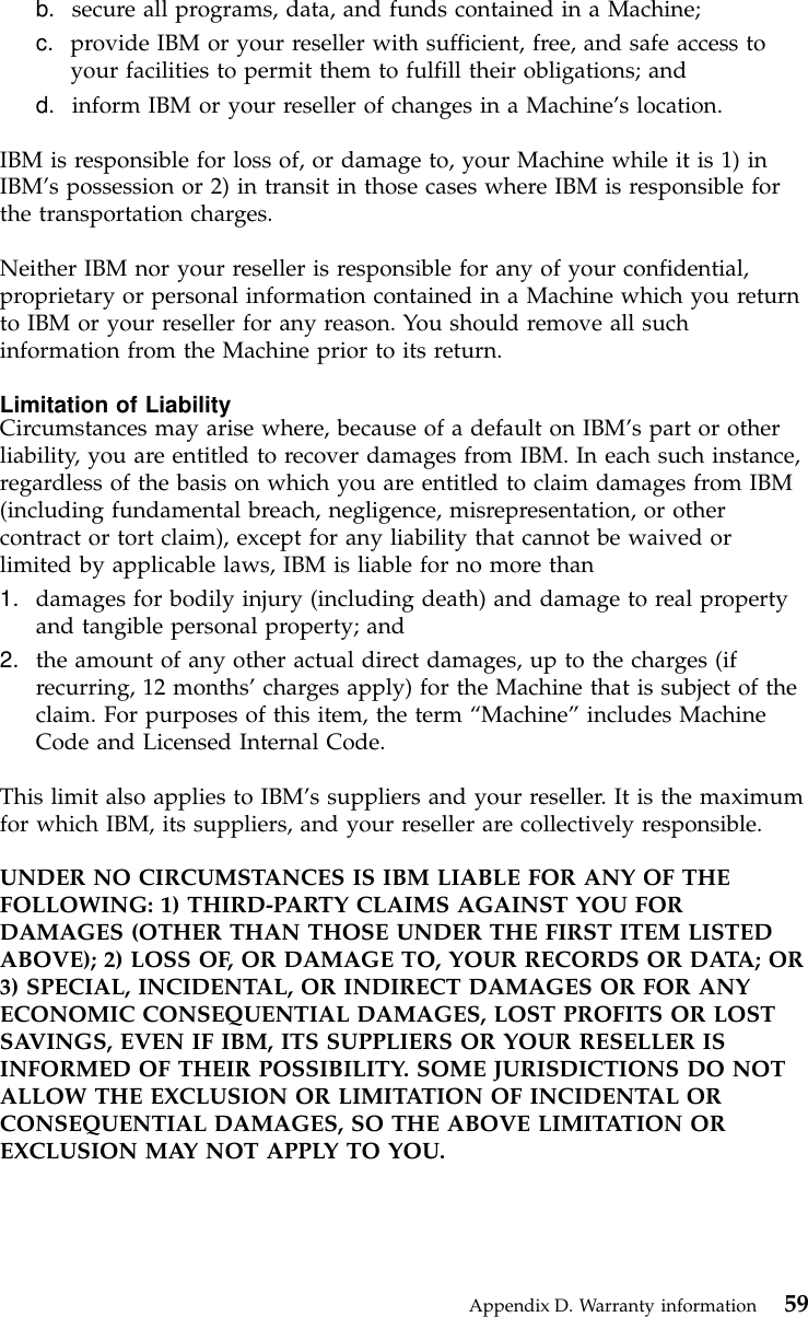 b. secure all programs, data, and funds contained in a Machine;c. provide IBM or your reseller with sufficient, free, and safe access toyour facilities to permit them to fulfill their obligations; andd. inform IBM or your reseller of changes in a Machine’s location.IBM is responsible for loss of, or damage to, your Machine while it is 1) inIBM’s possession or 2) in transit in those cases where IBM is responsible forthe transportation charges.Neither IBM nor your reseller is responsible for any of your confidential,proprietary or personal information contained in a Machine which you returnto IBM or your reseller for any reason. You should remove all suchinformation from the Machine prior to its return.Limitation of LiabilityCircumstances may arise where, because of a default on IBM’s part or otherliability, you are entitled to recover damages from IBM. In each such instance,regardless of the basis on which you are entitled to claim damages from IBM(including fundamental breach, negligence, misrepresentation, or othercontract or tort claim), except for any liability that cannot be waived orlimited by applicable laws, IBM is liable for no more than1. damages for bodily injury (including death) and damage to real propertyand tangible personal property; and2. the amount of any other actual direct damages, up to the charges (ifrecurring, 12 months’charges apply) for the Machine that is subject of theclaim. For purposes of this item, the term “Machine”includes MachineCode and Licensed Internal Code.This limit also applies to IBM’s suppliers and your reseller. It is the maximumfor which IBM, its suppliers, and your reseller are collectively responsible.UNDER NO CIRCUMSTANCES IS IBM LIABLE FOR ANY OF THEFOLLOWING: 1) THIRD-PARTY CLAIMS AGAINST YOU FORDAMAGES (OTHER THAN THOSE UNDER THE FIRST ITEM LISTEDABOVE); 2) LOSS OF, OR DAMAGE TO, YOUR RECORDS OR DATA; OR3) SPECIAL, INCIDENTAL, OR INDIRECT DAMAGES OR FOR ANYECONOMIC CONSEQUENTIAL DAMAGES, LOST PROFITS OR LOSTSAVINGS, EVEN IF IBM, ITS SUPPLIERS OR YOUR RESELLER ISINFORMED OF THEIR POSSIBILITY. SOME JURISDICTIONS DO NOTALLOW THE EXCLUSION OR LIMITATION OF INCIDENTAL ORCONSEQUENTIAL DAMAGES, SO THE ABOVE LIMITATION OREXCLUSION MAY NOT APPLY TO YOU.Appendix D. Warranty information 59