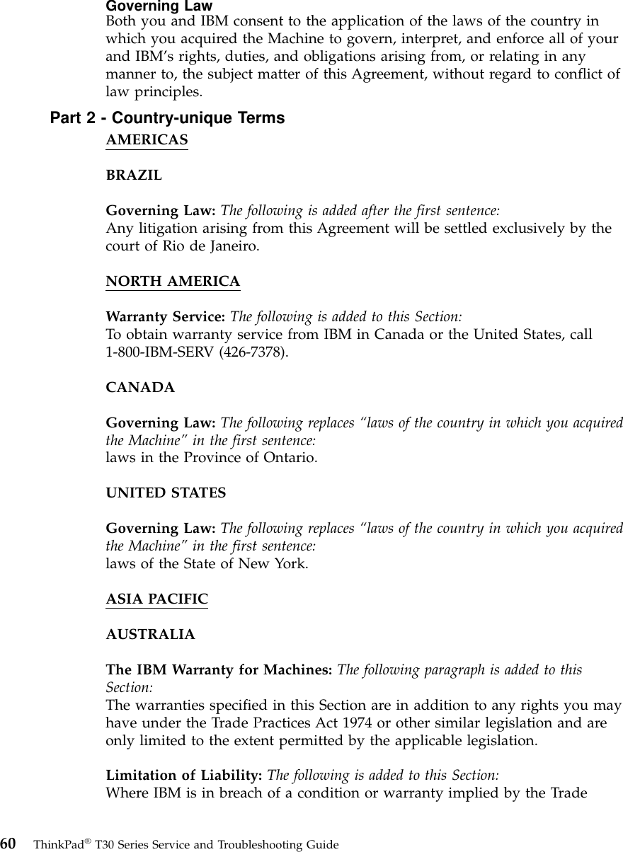 Governing LawBoth you and IBM consent to the application of the laws of the country inwhich you acquired the Machine to govern, interpret, and enforce all of yourand IBM’s rights, duties, and obligations arising from, or relating in anymanner to, the subject matter of this Agreement, without regard to conflict oflaw principles.Part 2 - Country-unique TermsAMERICASBRAZILGoverning Law: The following is added after the first sentence:Any litigation arising from this Agreement will be settled exclusively by thecourt of Rio de Janeiro.NORTH AMERICAWarranty Service: The following is added to this Section:To obtain warranty service from IBM in Canada or the United States, call1-800-IBM-SERV (426-7378).CANADAGoverning Law: The following replaces “laws of the country in which you acquiredthe Machine” in the first sentence:laws in the Province of Ontario.UNITED STATESGoverning Law: The following replaces “laws of the country in which you acquiredthe Machine” in the first sentence:laws of the State of New York.ASIA PACIFICAUSTRALIAThe IBM Warranty for Machines: The following paragraph is added to thisSection:The warranties specified in this Section are in addition to any rights you mayhave under the Trade Practices Act 1974 or other similar legislation and areonly limited to the extent permitted by the applicable legislation.Limitation of Liability: The following is added to this Section:Where IBM is in breach of a condition or warranty implied by the Trade60 ThinkPad®T30 Series Service and Troubleshooting Guide