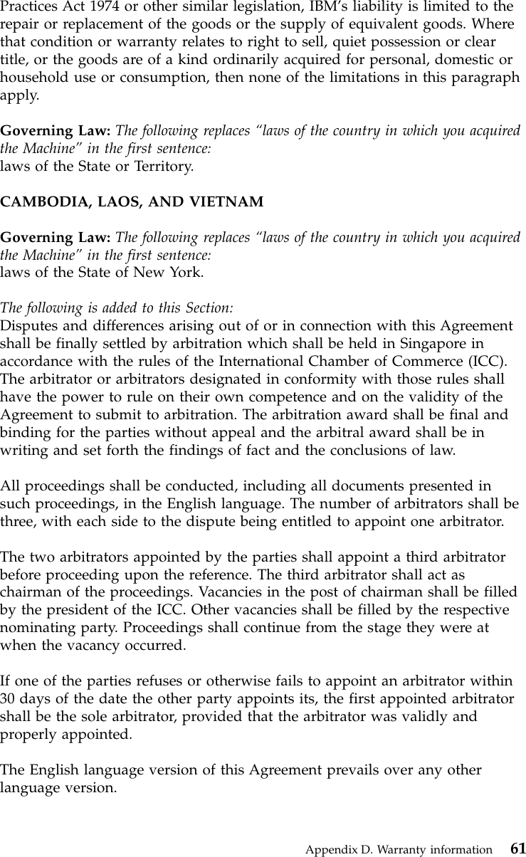 Practices Act 1974 or other similar legislation, IBM’s liability is limited to therepair or replacement of the goods or the supply of equivalent goods. Wherethat condition or warranty relates to right to sell, quiet possession or cleartitle, or the goods are of a kind ordinarily acquired for personal, domestic orhousehold use or consumption, then none of the limitations in this paragraphapply.Governing Law: The following replaces “laws of the country in which you acquiredthe Machine”in the first sentence:laws of the State or Territory.CAMBODIA, LAOS, AND VIETNAMGoverning Law: The following replaces “laws of the country in which you acquiredthe Machine”in the first sentence:laws of the State of New York.The following is added to this Section:Disputes and differences arising out of or in connection with this Agreementshall be finally settled by arbitration which shall be held in Singapore inaccordance with the rules of the International Chamber of Commerce (ICC).The arbitrator or arbitrators designated in conformity with those rules shallhave the power to rule on their own competence and on the validity of theAgreement to submit to arbitration. The arbitration award shall be final andbinding for the parties without appeal and the arbitral award shall be inwriting and set forth the findings of fact and the conclusions of law.All proceedings shall be conducted, including all documents presented insuch proceedings, in the English language. The number of arbitrators shall bethree, with each side to the dispute being entitled to appoint one arbitrator.The two arbitrators appointed by the parties shall appoint a third arbitratorbefore proceeding upon the reference. The third arbitrator shall act aschairman of the proceedings. Vacancies in the post of chairman shall be filledby the president of the ICC. Other vacancies shall be filled by the respectivenominating party. Proceedings shall continue from the stage they were atwhen the vacancy occurred.If one of the parties refuses or otherwise fails to appoint an arbitrator within30 days of the date the other party appoints its, the first appointed arbitratorshall be the sole arbitrator, provided that the arbitrator was validly andproperly appointed.The English language version of this Agreement prevails over any otherlanguage version.Appendix D. Warranty information 61