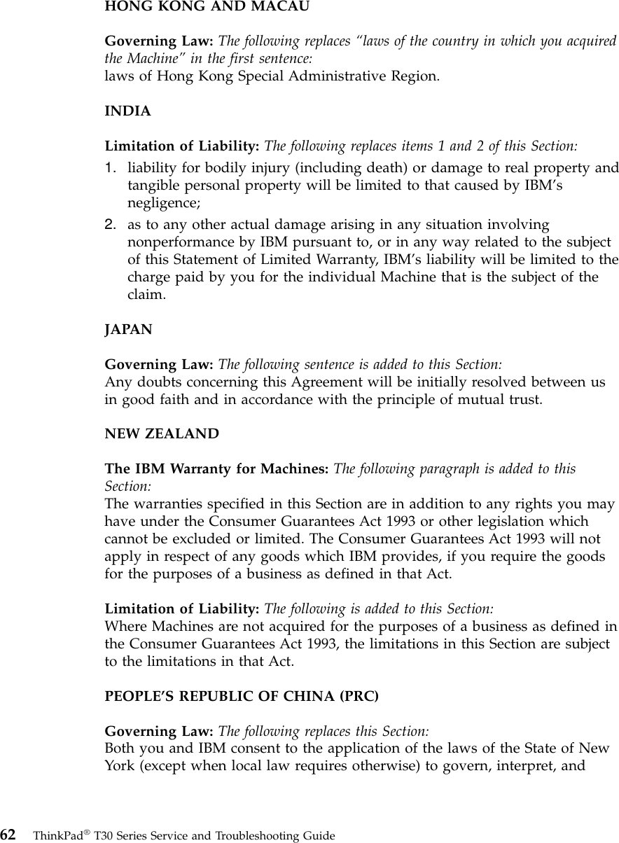 HONG KONG AND MACAUGoverning Law: The following replaces “laws of the country in which you acquiredthe Machine”in the first sentence:laws of Hong Kong Special Administrative Region.INDIALimitation of Liability: The following replaces items 1 and 2 of this Section:1. liability for bodily injury (including death) or damage to real property andtangible personal property will be limited to that caused by IBM’snegligence;2. as to any other actual damage arising in any situation involvingnonperformance by IBM pursuant to, or in any way related to the subjectof this Statement of Limited Warranty, IBM’s liability will be limited to thecharge paid by you for the individual Machine that is the subject of theclaim.JAPANGoverning Law: The following sentence is added to this Section:Any doubts concerning this Agreement will be initially resolved between usin good faith and in accordance with the principle of mutual trust.NEW ZEALANDThe IBM Warranty for Machines: The following paragraph is added to thisSection:The warranties specified in this Section are in addition to any rights you mayhave under the Consumer Guarantees Act 1993 or other legislation whichcannot be excluded or limited. The Consumer Guarantees Act 1993 will notapply in respect of any goods which IBM provides, if you require the goodsfor the purposes of a business as defined in that Act.Limitation of Liability: The following is added to this Section:Where Machines are not acquired for the purposes of a business as defined inthe Consumer Guarantees Act 1993, the limitations in this Section are subjectto the limitations in that Act.PEOPLE’S REPUBLIC OF CHINA (PRC)Governing Law: The following replaces this Section:Both you and IBM consent to the application of the laws of the State of NewYork (except when local law requires otherwise) to govern, interpret, and62 ThinkPad®T30 Series Service and Troubleshooting Guide