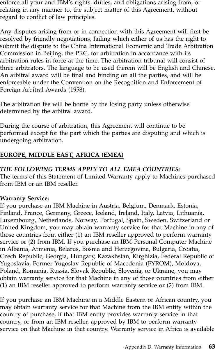 enforce all your and IBM’s rights, duties, and obligations arising from, orrelating in any manner to, the subject matter of this Agreement, withoutregard to conflict of law principles.Any disputes arising from or in connection with this Agreement will first beresolved by friendly negotiations, failing which either of us has the right tosubmit the dispute to the China International Economic and Trade ArbitrationCommission in Beijing, the PRC, for arbitration in accordance with itsarbitration rules in force at the time. The arbitration tribunal will consist ofthree arbitrators. The language to be used therein will be English and Chinese.An arbitral award will be final and binding on all the parties, and will beenforceable under the Convention on the Recognition and Enforcement ofForeign Arbitral Awards (1958).The arbitration fee will be borne by the losing party unless otherwisedetermined by the arbitral award.During the course of arbitration, this Agreement will continue to beperformed except for the part which the parties are disputing and which isundergoing arbitration.EUROPE, MIDDLE EAST, AFRICA (EMEA)THE FOLLOWING TERMS APPLY TO ALL EMEA COUNTRIES:The terms of this Statement of Limited Warranty apply to Machines purchasedfrom IBM or an IBM reseller.Warranty Service:If you purchase an IBM Machine in Austria, Belgium, Denmark, Estonia,Finland, France, Germany, Greece, Iceland, Ireland, Italy, Latvia, Lithuania,Luxembourg, Netherlands, Norway, Portugal, Spain, Sweden, Switzerland orUnited Kingdom, you may obtain warranty service for that Machine in any ofthose countries from either (1) an IBM reseller approved to perform warrantyservice or (2) from IBM. If you purchase an IBM Personal Computer Machinein Albania, Armenia, Belarus, Bosnia and Herzegovina, Bulgaria, Croatia,Czech Republic, Georgia, Hungary, Kazakhstan, Kirghizia, Federal Republic ofYugoslavia, Former Yugoslav Republic of Macedonia (FYROM), Moldova,Poland, Romania, Russia, Slovak Republic, Slovenia, or Ukraine, you mayobtain warranty service for that Machine in any of those countries from either(1) an IBM reseller approved to perform warranty service or (2) from IBM.If you purchase an IBM Machine in a Middle Eastern or African country, youmay obtain warranty service for that Machine from the IBM entity within thecountry of purchase, if that IBM entity provides warranty service in thatcountry, or from an IBM reseller, approved by IBM to perform warrantyservice on that Machine in that country. Warranty service in Africa is availableAppendix D. Warranty information 63