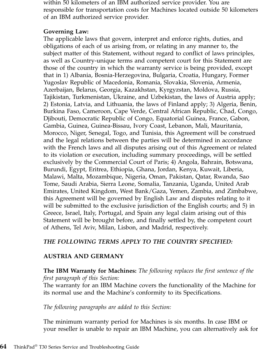 within 50 kilometers of an IBM authorized service provider. You areresponsible for transportation costs for Machines located outside 50 kilometersof an IBM authorized service provider.Governing Law:The applicable laws that govern, interpret and enforce rights, duties, andobligations of each of us arising from, or relating in any manner to, thesubject matter of this Statement, without regard to conflict of laws principles,as well as Country-unique terms and competent court for this Statement arethose of the country in which the warranty service is being provided, exceptthat in 1) Albania, Bosnia-Herzegovina, Bulgaria, Croatia, Hungary, FormerYugoslav Republic of Macedonia, Romania, Slovakia, Slovenia, Armenia,Azerbaijan, Belarus, Georgia, Kazakhstan, Kyrgyzstan, Moldova, Russia,Tajikistan, Turkmenistan, Ukraine, and Uzbekistan, the laws of Austria apply;2) Estonia, Latvia, and Lithuania, the laws of Finland apply; 3) Algeria, Benin,Burkina Faso, Cameroon, Cape Verde, Central African Republic, Chad, Congo,Djibouti, Democratic Republic of Congo, Equatorial Guinea, France, Gabon,Gambia, Guinea, Guinea-Bissau, Ivory Coast, Lebanon, Mali, Mauritania,Morocco, Niger, Senegal, Togo, and Tunisia, this Agreement will be construedand the legal relations between the parties will be determined in accordancewith the French laws and all disputes arising out of this Agreement or relatedto its violation or execution, including summary proceedings, will be settledexclusively by the Commercial Court of Paris; 4) Angola, Bahrain, Botswana,Burundi, Egypt, Eritrea, Ethiopia, Ghana, Jordan, Kenya, Kuwait, Liberia,Malawi, Malta, Mozambique, Nigeria, Oman, Pakistan, Qatar, Rwanda, SaoTome, Saudi Arabia, Sierra Leone, Somalia, Tanzania, Uganda, United ArabEmirates, United Kingdom, West Bank/Gaza, Yemen, Zambia, and Zimbabwe,this Agreement will be governed by English Law and disputes relating to itwill be submitted to the exclusive jurisdiction of the English courts; and 5) inGreece, Israel, Italy, Portugal, and Spain any legal claim arising out of thisStatement will be brought before, and finally settled by, the competent courtof Athens, Tel Aviv, Milan, Lisbon, and Madrid, respectively.THE FOLLOWING TERMS APPLY TO THE COUNTRY SPECIFIED:AUSTRIA AND GERMANYThe IBM Warranty for Machines: The following replaces the first sentence of thefirst paragraph of this Section:The warranty for an IBM Machine covers the functionality of the Machine forits normal use and the Machine’s conformity to its Specifications.The following paragraphs are added to this Section:The minimum warranty period for Machines is six months. In case IBM oryour reseller is unable to repair an IBM Machine, you can alternatively ask for64 ThinkPad®T30 Series Service and Troubleshooting Guide