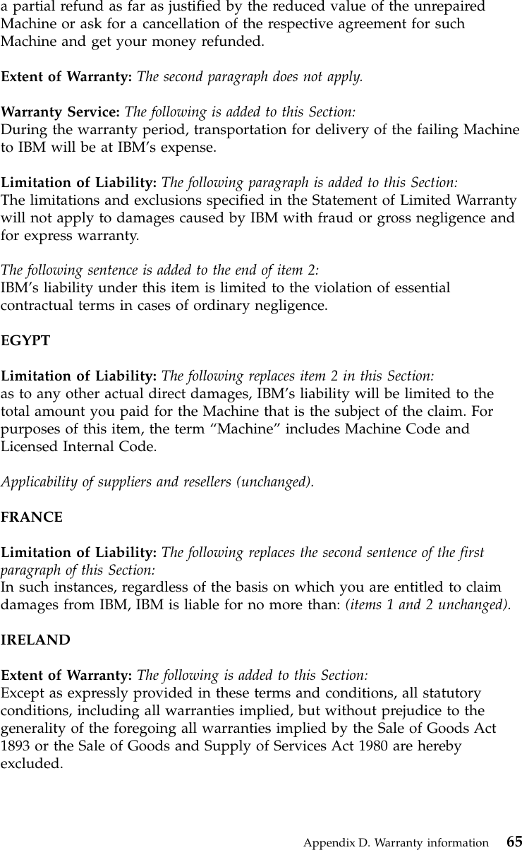 a partial refund as far as justified by the reduced value of the unrepairedMachine or ask for a cancellation of the respective agreement for suchMachine and get your money refunded.Extent of Warranty: The second paragraph does not apply.Warranty Service: The following is added to this Section:During the warranty period, transportation for delivery of the failing Machineto IBM will be at IBM’s expense.Limitation of Liability: The following paragraph is added to this Section:The limitations and exclusions specified in the Statement of Limited Warrantywill not apply to damages caused by IBM with fraud or gross negligence andfor express warranty.The following sentence is added to the end of item 2:IBM’s liability under this item is limited to the violation of essentialcontractual terms in cases of ordinary negligence.EGYPTLimitation of Liability: The following replaces item 2 in this Section:as to any other actual direct damages, IBM’s liability will be limited to thetotal amount you paid for the Machine that is the subject of the claim. Forpurposes of this item, the term “Machine”includes Machine Code andLicensed Internal Code.Applicability of suppliers and resellers (unchanged).FRANCELimitation of Liability: The following replaces the second sentence of the firstparagraph of this Section:In such instances, regardless of the basis on which you are entitled to claimdamages from IBM, IBM is liable for no more than: (items 1 and 2 unchanged).IRELANDExtent of Warranty: The following is added to this Section:Except as expressly provided in these terms and conditions, all statutoryconditions, including all warranties implied, but without prejudice to thegenerality of the foregoing all warranties implied by the Sale of Goods Act1893 or the Sale of Goods and Supply of Services Act 1980 are herebyexcluded.Appendix D. Warranty information 65