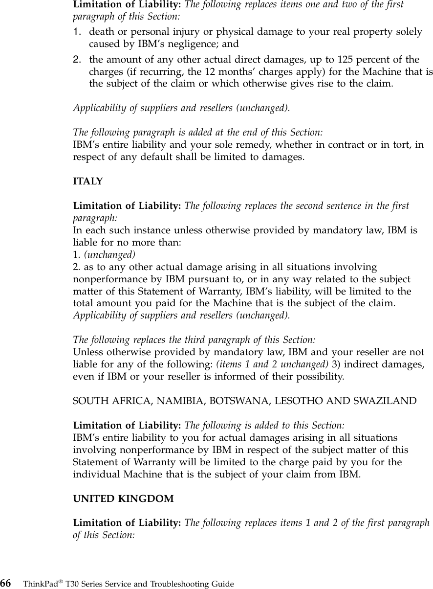 Limitation of Liability: The following replaces items one and two of the firstparagraph of this Section:1. death or personal injury or physical damage to your real property solelycaused by IBM’s negligence; and2. the amount of any other actual direct damages, up to 125 percent of thecharges (if recurring, the 12 months’charges apply) for the Machine that isthe subject of the claim or which otherwise gives rise to the claim.Applicability of suppliers and resellers (unchanged).The following paragraph is added at the end of this Section:IBM’s entire liability and your sole remedy, whether in contract or in tort, inrespect of any default shall be limited to damages.ITALYLimitation of Liability: The following replaces the second sentence in the firstparagraph:In each such instance unless otherwise provided by mandatory law, IBM isliable for no more than:1. (unchanged)2. as to any other actual damage arising in all situations involvingnonperformance by IBM pursuant to, or in any way related to the subjectmatter of this Statement of Warranty, IBM’s liability, will be limited to thetotal amount you paid for the Machine that is the subject of the claim.Applicability of suppliers and resellers (unchanged).The following replaces the third paragraph of this Section:Unless otherwise provided by mandatory law, IBM and your reseller are notliable for any of the following: (items 1 and 2 unchanged) 3) indirect damages,even if IBM or your reseller is informed of their possibility.SOUTH AFRICA, NAMIBIA, BOTSWANA, LESOTHO AND SWAZILANDLimitation of Liability: The following is added to this Section:IBM’s entire liability to you for actual damages arising in all situationsinvolving nonperformance by IBM in respect of the subject matter of thisStatement of Warranty will be limited to the charge paid by you for theindividual Machine that is the subject of your claim from IBM.UNITED KINGDOMLimitation of Liability: The following replaces items 1 and 2 of the first paragraphof this Section:66 ThinkPad®T30 Series Service and Troubleshooting Guide