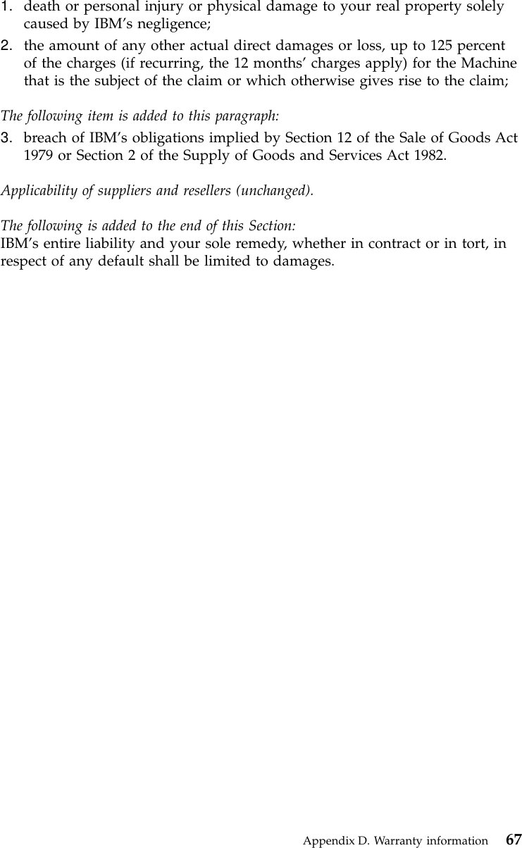 1. death or personal injury or physical damage to your real property solelycaused by IBM’s negligence;2. the amount of any other actual direct damages or loss, up to 125 percentof the charges (if recurring, the 12 months’charges apply) for the Machinethat is the subject of the claim or which otherwise gives rise to the claim;The following item is added to this paragraph:3. breach of IBM’s obligations implied by Section 12 of the Sale of Goods Act1979 or Section 2 of the Supply of Goods and Services Act 1982.Applicability of suppliers and resellers (unchanged).The following is added to the end of this Section:IBM’s entire liability and your sole remedy, whether in contract or in tort, inrespect of any default shall be limited to damages.Appendix D. Warranty information 67