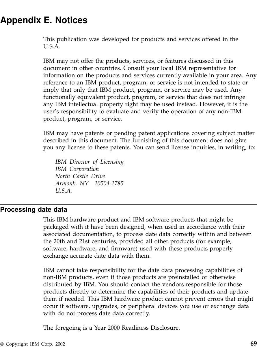 Appendix E. NoticesThis publication was developed for products and services offered in theU.S.A.IBM may not offer the products, services, or features discussed in thisdocument in other countries. Consult your local IBM representative forinformation on the products and services currently available in your area. Anyreference to an IBM product, program, or service is not intended to state orimply that only that IBM product, program, or service may be used. Anyfunctionally equivalent product, program, or service that does not infringeany IBM intellectual property right may be used instead. However, it is theuser’s responsibility to evaluate and verify the operation of any non-IBMproduct, program, or service.IBM may have patents or pending patent applications covering subject matterdescribed in this document. The furnishing of this document does not giveyou any license to these patents. You can send license inquiries, in writing, to:IBM Director of LicensingIBM CorporationNorth Castle DriveArmonk, NY 10504-1785U.S.A.Processing date dataThis IBM hardware product and IBM software products that might bepackaged with it have been designed, when used in accordance with theirassociated documentation, to process date data correctly within and betweenthe 20th and 21st centuries, provided all other products (for example,software, hardware, and firmware) used with these products properlyexchange accurate date data with them.IBM cannot take responsibility for the date data processing capabilities ofnon-IBM products, even if those products are preinstalled or otherwisedistributed by IBM. You should contact the vendors responsible for thoseproducts directly to determine the capabilities of their products and updatethem if needed. This IBM hardware product cannot prevent errors that mightoccur if software, upgrades, or peripheral devices you use or exchange datawith do not process date data correctly.The foregoing is a Year 2000 Readiness Disclosure.© Copyright IBM Corp. 2002 69