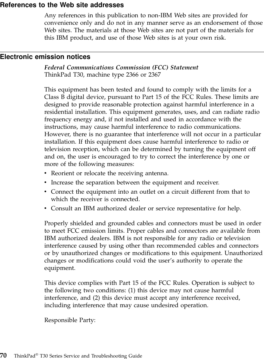 References to the Web site addressesAny references in this publication to non-IBM Web sites are provided forconvenience only and do not in any manner serve as an endorsement of thoseWeb sites. The materials at those Web sites are not part of the materials forthis IBM product, and use of those Web sites is at your own risk.Electronic emission noticesFederal Communications Commission (FCC) StatementThinkPad T30, machine type 2366 or 2367This equipment has been tested and found to comply with the limits for aClass B digital device, pursuant to Part 15 of the FCC Rules. These limits aredesigned to provide reasonable protection against harmful interference in aresidential installation. This equipment generates, uses, and can radiate radiofrequency energy and, if not installed and used in accordance with theinstructions, may cause harmful interference to radio communications.However, there is no guarantee that interference will not occur in a particularinstallation. If this equipment does cause harmful interference to radio ortelevision reception, which can be determined by turning the equipment offand on, the user is encouraged to try to correct the interference by one ormore of the following measures:vReorient or relocate the receiving antenna.vIncrease the separation between the equipment and receiver.vConnect the equipment into an outlet on a circuit different from that towhich the receiver is connected.vConsult an IBM authorized dealer or service representative for help.Properly shielded and grounded cables and connectors must be used in orderto meet FCC emission limits. Proper cables and connectors are available fromIBM authorized dealers. IBM is not responsible for any radio or televisioninterference caused by using other than recommended cables and connectorsor by unauthorized changes or modifications to this equipment. Unauthorizedchanges or modifications could void the user’s authority to operate theequipment.This device complies with Part 15 of the FCC Rules. Operation is subject tothe following two conditions: (1) this device may not cause harmfulinterference, and (2) this device must accept any interference received,including interference that may cause undesired operation.Responsible Party:70 ThinkPad®T30 Series Service and Troubleshooting Guide
