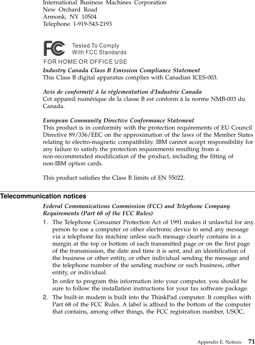 International Business Machines CorporationNew Orchard RoadArmonk, NY 10504Telephone 1-919-543-2193Industry Canada Class B Emission Compliance StatementThis Class B digital apparatus complies with Canadian ICES-003.Avis de conformité à la réglementation d’Industrie CanadaCet appareil numérique de la classe B est conform àla norme NMB-003 duCanada.European Community Directive Conformance StatementThis product is in conformity with the protection requirements of EU CouncilDirective 89/336/EEC on the approximation of the laws of the Member Statesrelating to electro-magnetic compatibility. IBM cannot accept responsibility forany failure to satisfy the protection requirements resulting from anon-recommended modification of the product, including the fitting ofnon-IBM option cards.This product satisfies the Class B limits of EN 55022.Telecommunication noticesFederal Communications Commission (FCC) and Telephone CompanyRequirements (Part 68 of the FCC Rules)1. The Telephone Consumer Protection Act of 1991 makes it unlawful for anyperson to use a computer or other electronic device to send any messagevia a telephone fax machine unless such message clearly contains in amargin at the top or bottom of each transmitted page or on the first pageof the transmission, the date and time it is sent, and an identification ofthe business or other entity, or other individual sending the message andthe telephone number of the sending machine or such business, otherentity, or individual.In order to program this information into your computer, you should besure to follow the installation instructions for your fax software package.2. The built-in modem is built into the ThinkPad computer. It complies withPart 68 of the FCC Rules. A label is affixed to the bottom of the computerthat contains, among other things, the FCC registration number, USOC,Appendix E. Notices 71