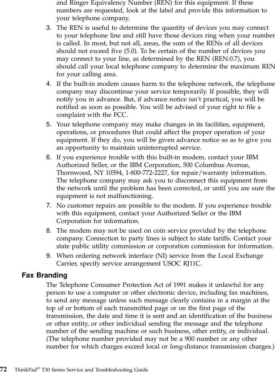 and Ringer Equivalency Number (REN) for this equipment. If thesenumbers are requested, look at the label and provide this information toyour telephone company.3. The REN is useful to determine the quantity of devices you may connectto your telephone line and still have those devices ring when your numberis called. In most, but not all, areas, the sum of the RENs of all devicesshould not exceed five (5.0). To be certain of the number of devices youmay connect to your line, as determined by the REN (REN:0.7), youshould call your local telephone company to determine the maximum RENfor your calling area.4. If the built-in modem causes harm to the telephone network, the telephonecompany may discontinue your service temporarily. If possible, they willnotify you in advance. But, if advance notice isn’t practical, you will benotified as soon as possible. You will be advised of your right to file acomplaint with the FCC.5. Your telephone company may make changes in its facilities, equipment,operations, or procedures that could affect the proper operation of yourequipment. If they do, you will be given advance notice so as to give youan opportunity to maintain uninterrupted service.6. If you experience trouble with this built-in modem, contact your IBMAuthorized Seller, or the IBM Corporation, 500 Columbus Avenue,Thornwood, NY 10594, 1-800-772-2227, for repair/warranty information.The telephone company may ask you to disconnect this equipment fromthe network until the problem has been corrected, or until you are sure theequipment is not malfunctioning.7. No customer repairs are possible to the modem. If you experience troublewith this equipment, contact your Authorized Seller or the IBMCorporation for information.8. The modem may not be used on coin service provided by the telephonecompany. Connection to party lines is subject to state tariffs. Contact yourstate public utility commission or corporation commission for information.9. When ordering network interface (NI) service from the Local ExchangeCarrier, specify service arrangement USOC RJ11C.Fax BrandingThe Telephone Consumer Protection Act of 1991 makes it unlawful for anyperson to use a computer or other electronic device, including fax machines,to send any message unless such message clearly contains in a margin at thetop of or bottom of each transmitted page or on the first page of thetransmission, the date and time it is sent and an identification of the businessor other entity, or other individual sending the message and the telephonenumber of the sending machine or such business, other entity, or individual.(The telephone number provided may not be a 900 number or any othernumber for which charges exceed local or long-distance transmission charges.)72 ThinkPad®T30 Series Service and Troubleshooting Guide