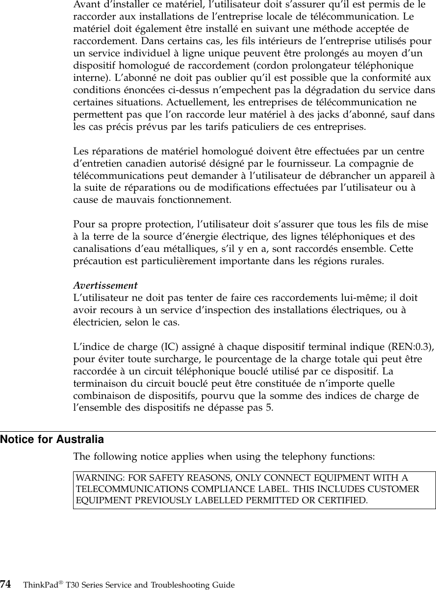Avant d’installer ce matériel, l’utilisateur doit s’assurer qu’il est permis de leraccorder aux installations de l’entreprise locale de télécommunication. Lematériel doit également être installéen suivant une méthode acceptéederaccordement. Dans certains cas, les fils intérieurs de l’entreprise utilisés pourun service individuel àligne unique peuvent être prolongés au moyen d’undispositif homologuéde raccordement (cordon prolongateur téléphoniqueinterne). L’abonnéne doit pas oublier qu’il est possible que la conformitéauxconditions énoncées ci-dessus n’empechent pas la dégradation du service danscertaines situations. Actuellement, les entreprises de télécommunication nepermettent pas que l’on raccorde leur matériel àdes jacks d’abonné, sauf dansles cas précis prévus par les tarifs paticuliers de ces entreprises.Les réparations de matériel homologuédoivent être effectuées par un centred’entretien canadien autorisédésignépar le fournisseur. La compagnie detélécommunications peut demander àl’utilisateur de débrancher un appareil àla suite de réparations ou de modifications effectuées par l’utilisateur ou àcause de mauvais fonctionnement.Pour sa propre protection, l’utilisateur doit s’assurer que tous les fils de miseàla terre de la source d’énergie électrique, des lignes téléphoniques et descanalisations d’eau métalliques, s’il y en a, sont raccordés ensemble. Cetteprécaution est particulièrement importante dans les régions rurales.AvertissementL’utilisateur ne doit pas tenter de faire ces raccordements lui-même; il doitavoir recours àun service d’inspection des installations électriques, ou àélectricien, selon le cas.L’indice de charge (IC) assignéàchaque dispositif terminal indique (REN:0.3),pour éviter toute surcharge, le pourcentage de la charge totale qui peut êtreraccordéeàun circuit téléphonique boucléutilisépar ce dispositif. Laterminaison du circuit bouclépeut être constituéeden’importe quellecombinaison de dispositifs, pourvu que la somme des indices de charge del’ensemble des dispositifs ne dépasse pas 5.Notice for AustraliaThe following notice applies when using the telephony functions:WARNING: FOR SAFETY REASONS, ONLY CONNECT EQUIPMENT WITH ATELECOMMUNICATIONS COMPLIANCE LABEL. THIS INCLUDES CUSTOMEREQUIPMENT PREVIOUSLY LABELLED PERMITTED OR CERTIFIED.74 ThinkPad®T30 Series Service and Troubleshooting Guide