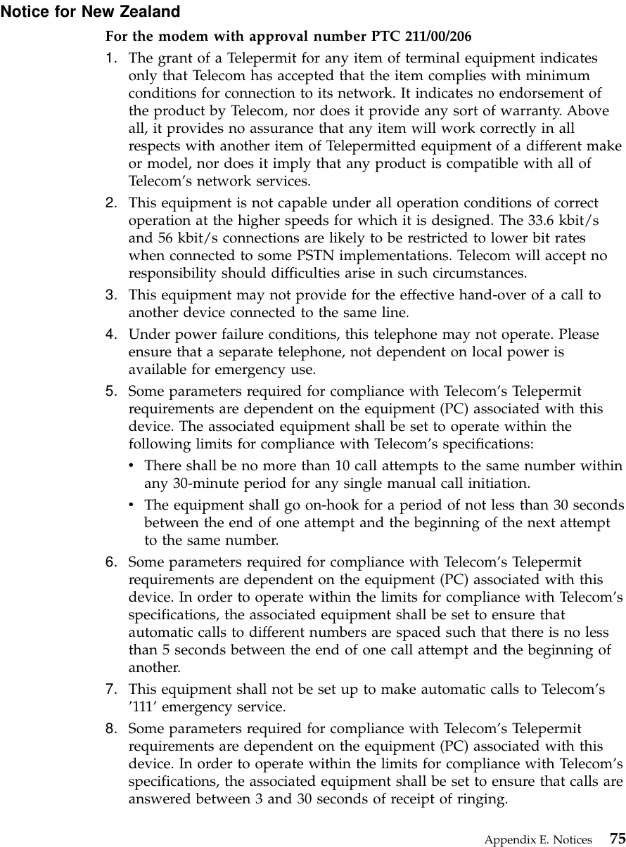 Notice for New ZealandFor the modem with approval number PTC 211/00/2061. The grant of a Telepermit for any item of terminal equipment indicatesonly that Telecom has accepted that the item complies with minimumconditions for connection to its network. It indicates no endorsement ofthe product by Telecom, nor does it provide any sort of warranty. Aboveall, it provides no assurance that any item will work correctly in allrespects with another item of Telepermitted equipment of a different makeor model, nor does it imply that any product is compatible with all ofTelecom’s network services.2. This equipment is not capable under all operation conditions of correctoperation at the higher speeds for which it is designed. The 33.6 kbit/sand 56 kbit/s connections are likely to be restricted to lower bit rateswhen connected to some PSTN implementations. Telecom will accept noresponsibility should difficulties arise in such circumstances.3. This equipment may not provide for the effective hand-over of a call toanother device connected to the same line.4. Under power failure conditions, this telephone may not operate. Pleaseensure that a separate telephone, not dependent on local power isavailable for emergency use.5. Some parameters required for compliance with Telecom’s Telepermitrequirements are dependent on the equipment (PC) associated with thisdevice. The associated equipment shall be set to operate within thefollowing limits for compliance with Telecom’s specifications:vThere shall be no more than 10 call attempts to the same number withinany 30-minute period for any single manual call initiation.vThe equipment shall go on-hook for a period of not less than 30 secondsbetween the end of one attempt and the beginning of the next attemptto the same number.6. Some parameters required for compliance with Telecom’s Telepermitrequirements are dependent on the equipment (PC) associated with thisdevice. In order to operate within the limits for compliance with Telecom’sspecifications, the associated equipment shall be set to ensure thatautomatic calls to different numbers are spaced such that there is no lessthan 5 seconds between the end of one call attempt and the beginning ofanother.7. This equipment shall not be set up to make automatic calls to Telecom’s’111’emergency service.8. Some parameters required for compliance with Telecom’s Telepermitrequirements are dependent on the equipment (PC) associated with thisdevice. In order to operate within the limits for compliance with Telecom’sspecifications, the associated equipment shall be set to ensure that calls areanswered between 3 and 30 seconds of receipt of ringing.Appendix E. Notices 75