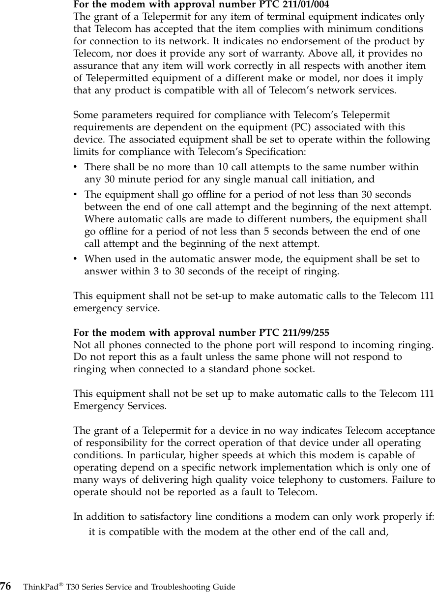 For the modem with approval number PTC 211/01/004The grant of a Telepermit for any item of terminal equipment indicates onlythat Telecom has accepted that the item complies with minimum conditionsfor connection to its network. It indicates no endorsement of the product byTelecom, nor does it provide any sort of warranty. Above all, it provides noassurance that any item will work correctly in all respects with another itemof Telepermitted equipment of a different make or model, nor does it implythat any product is compatible with all of Telecom’s network services.Some parameters required for compliance with Telecom’s Telepermitrequirements are dependent on the equipment (PC) associated with thisdevice. The associated equipment shall be set to operate within the followinglimits for compliance with Telecom’s Specification:vThere shall be no more than 10 call attempts to the same number withinany 30 minute period for any single manual call initiation, andvThe equipment shall go offline for a period of not less than 30 secondsbetween the end of one call attempt and the beginning of the next attempt.Where automatic calls are made to different numbers, the equipment shallgo offline for a period of not less than 5 seconds between the end of onecall attempt and the beginning of the next attempt.vWhen used in the automatic answer mode, the equipment shall be set toanswer within 3 to 30 seconds of the receipt of ringing.This equipment shall not be set-up to make automatic calls to the Telecom 111emergency service.For the modem with approval number PTC 211/99/255Not all phones connected to the phone port will respond to incoming ringing.Do not report this as a fault unless the same phone will not respond toringing when connected to a standard phone socket.This equipment shall not be set up to make automatic calls to the Telecom 111Emergency Services.The grant of a Telepermit for a device in no way indicates Telecom acceptanceof responsibility for the correct operation of that device under all operatingconditions. In particular, higher speeds at which this modem is capable ofoperating depend on a specific network implementation which is only one ofmany ways of delivering high quality voice telephony to customers. Failure tooperate should not be reported as a fault to Telecom.In addition to satisfactory line conditions a modem can only work properly if:it is compatible with the modem at the other end of the call and,76 ThinkPad®T30 Series Service and Troubleshooting Guide
