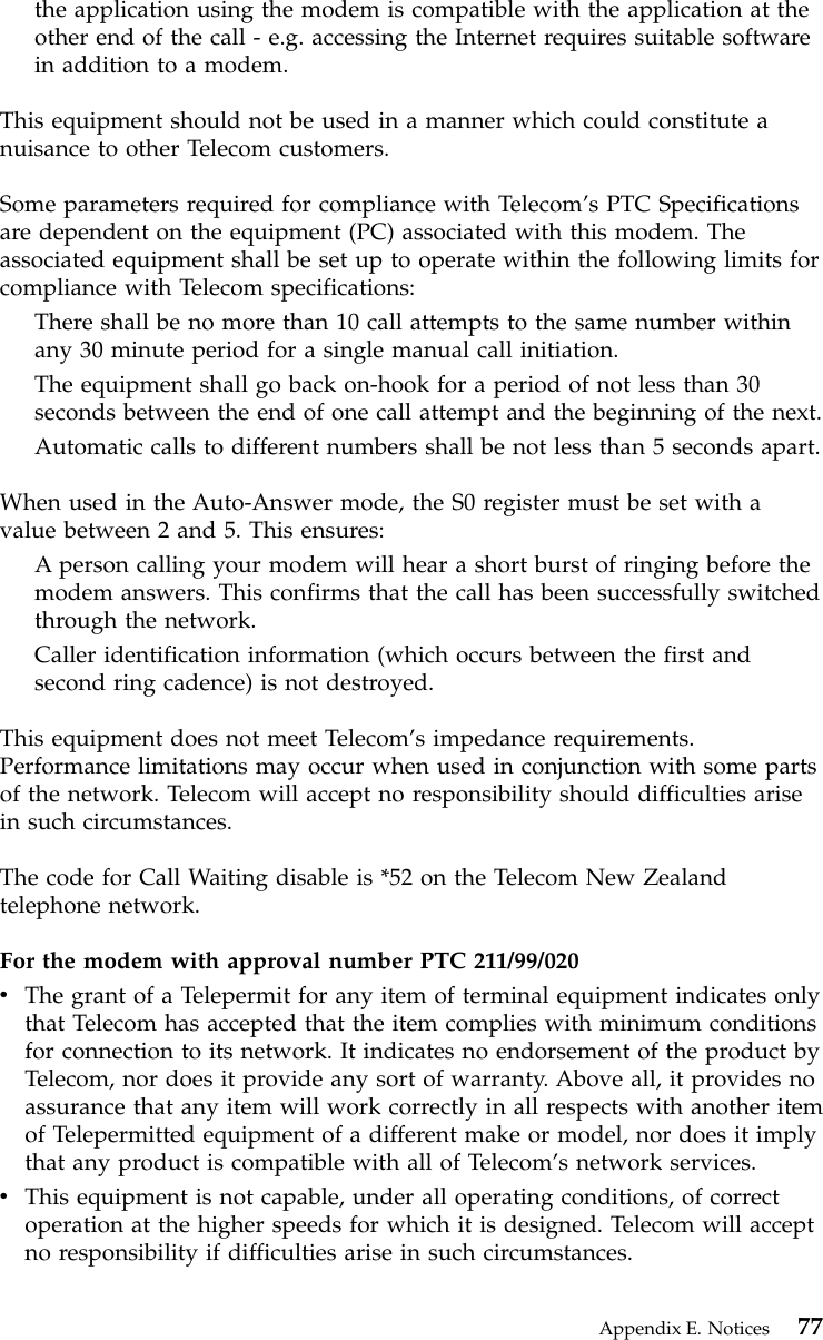 the application using the modem is compatible with the application at theother end of the call - e.g. accessing the Internet requires suitable softwarein addition to a modem.This equipment should not be used in a manner which could constitute anuisance to other Telecom customers.Some parameters required for compliance with Telecom’s PTC Specificationsare dependent on the equipment (PC) associated with this modem. Theassociated equipment shall be set up to operate within the following limits forcompliance with Telecom specifications:There shall be no more than 10 call attempts to the same number withinany 30 minute period for a single manual call initiation.The equipment shall go back on-hook for a period of not less than 30seconds between the end of one call attempt and the beginning of the next.Automatic calls to different numbers shall be not less than 5 seconds apart.When used in the Auto-Answer mode, the S0 register must be set with avalue between 2 and 5. This ensures:A person calling your modem will hear a short burst of ringing before themodem answers. This confirms that the call has been successfully switchedthrough the network.Caller identification information (which occurs between the first andsecond ring cadence) is not destroyed.This equipment does not meet Telecom’s impedance requirements.Performance limitations may occur when used in conjunction with some partsof the network. Telecom will accept no responsibility should difficulties arisein such circumstances.The code for Call Waiting disable is *52 on the Telecom New Zealandtelephone network.For the modem with approval number PTC 211/99/020vThe grant of a Telepermit for any item of terminal equipment indicates onlythat Telecom has accepted that the item complies with minimum conditionsfor connection to its network. It indicates no endorsement of the product byTelecom, nor does it provide any sort of warranty. Above all, it provides noassurance that any item will work correctly in all respects with another itemof Telepermitted equipment of a different make or model, nor does it implythat any product is compatible with all of Telecom’s network services.vThis equipment is not capable, under all operating conditions, of correctoperation at the higher speeds for which it is designed. Telecom will acceptno responsibility if difficulties arise in such circumstances.Appendix E. Notices 77