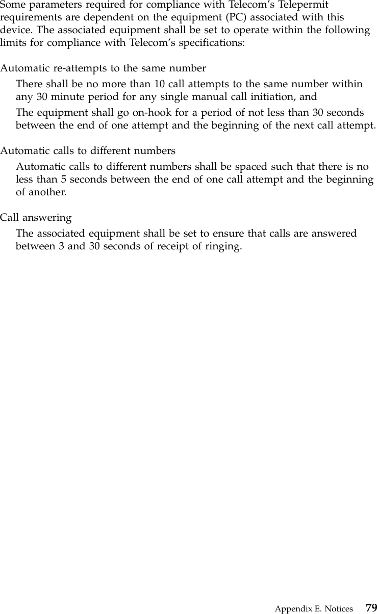 Some parameters required for compliance with Telecom’s Telepermitrequirements are dependent on the equipment (PC) associated with thisdevice. The associated equipment shall be set to operate within the followinglimits for compliance with Telecom’s specifications:Automatic re-attempts to the same numberThere shall be no more than 10 call attempts to the same number withinany 30 minute period for any single manual call initiation, andThe equipment shall go on-hook for a period of not less than 30 secondsbetween the end of one attempt and the beginning of the next call attempt.Automatic calls to different numbersAutomatic calls to different numbers shall be spaced such that there is noless than 5 seconds between the end of one call attempt and the beginningof another.Call answeringThe associated equipment shall be set to ensure that calls are answeredbetween 3 and 30 seconds of receipt of ringing.Appendix E. Notices 79