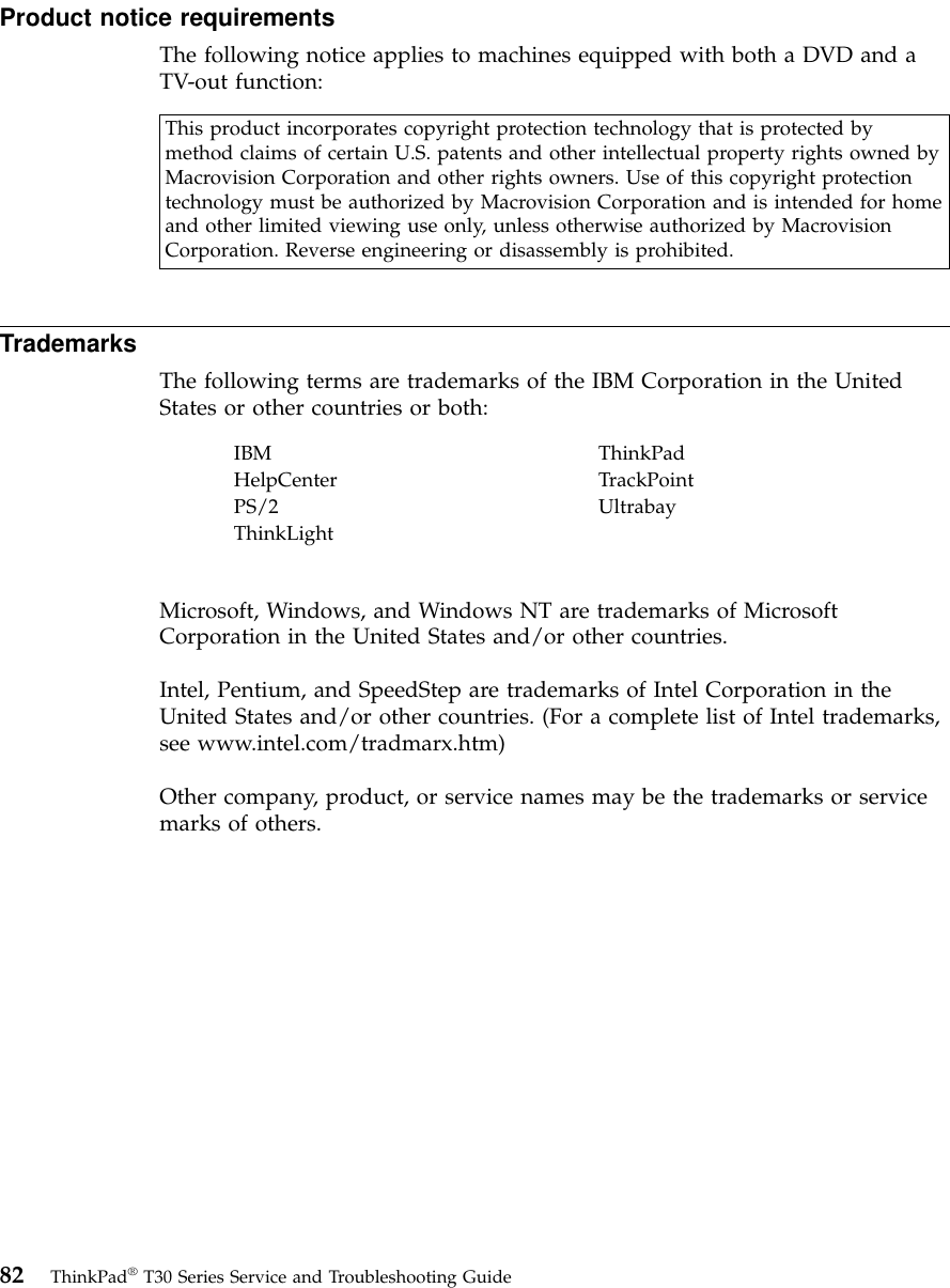 Product notice requirementsThe following notice applies to machines equipped with both a DVD and aTV-out function:This product incorporates copyright protection technology that is protected bymethod claims of certain U.S. patents and other intellectual property rights owned byMacrovision Corporation and other rights owners. Use of this copyright protectiontechnology must be authorized by Macrovision Corporation and is intended for homeand other limited viewing use only, unless otherwise authorized by MacrovisionCorporation. Reverse engineering or disassembly is prohibited.TrademarksThe following terms are trademarks of the IBM Corporation in the UnitedStates or other countries or both:IBM ThinkPadHelpCenter TrackPointPS/2 UltrabayThinkLightMicrosoft, Windows, and Windows NT are trademarks of MicrosoftCorporation in the United States and/or other countries.Intel, Pentium, and SpeedStep are trademarks of Intel Corporation in theUnited States and/or other countries. (For a complete list of Intel trademarks,see www.intel.com/tradmarx.htm)Other company, product, or service names may be the trademarks or servicemarks of others.82 ThinkPad®T30 Series Service and Troubleshooting Guide