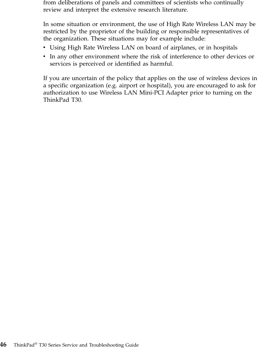 from deliberations of panels and committees of scientists who continuallyreview and interpret the extensive research literature.In some situation or environment, the use of High Rate Wireless LAN may berestricted by the proprietor of the building or responsible representatives ofthe organization. These situations may for example include:vUsing High Rate Wireless LAN on board of airplanes, or in hospitalsvIn any other environment where the risk of interference to other devices orservices is perceived or identified as harmful.If you are uncertain of the policy that applies on the use of wireless devices ina specific organization (e.g. airport or hospital), you are encouraged to ask forauthorization to use Wireless LAN Mini-PCI Adapter prior to turning on theThinkPad T30.46 ThinkPad®T30 Series Service and Troubleshooting Guide