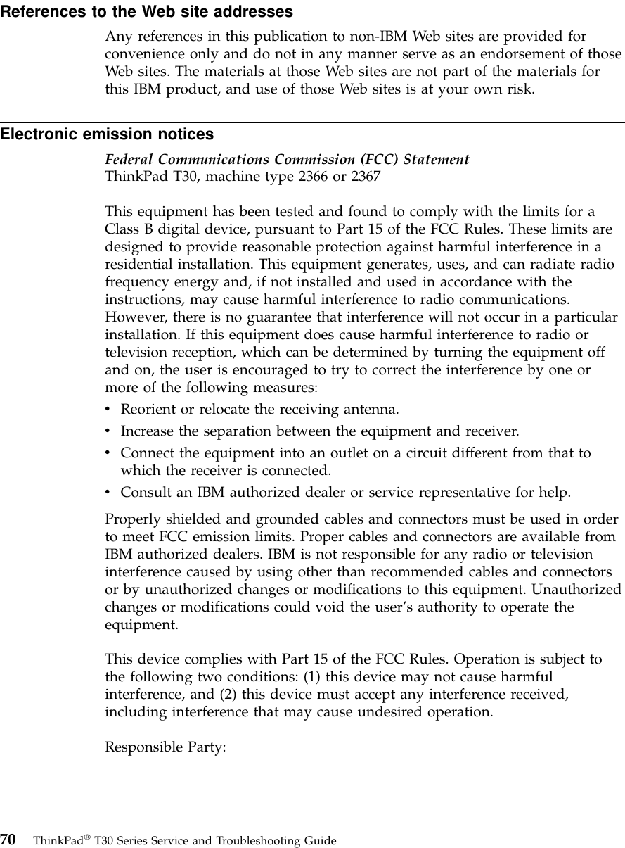 References to the Web site addressesAny references in this publication to non-IBM Web sites are provided forconvenience only and do not in any manner serve as an endorsement of thoseWeb sites. The materials at those Web sites are not part of the materials forthis IBM product, and use of those Web sites is at your own risk.Electronic emission noticesFederal Communications Commission (FCC) StatementThinkPad T30, machine type 2366 or 2367This equipment has been tested and found to comply with the limits for aClass B digital device, pursuant to Part 15 of the FCC Rules. These limits aredesigned to provide reasonable protection against harmful interference in aresidential installation. This equipment generates, uses, and can radiate radiofrequency energy and, if not installed and used in accordance with theinstructions, may cause harmful interference to radio communications.However, there is no guarantee that interference will not occur in a particularinstallation. If this equipment does cause harmful interference to radio ortelevision reception, which can be determined by turning the equipment offand on, the user is encouraged to try to correct the interference by one ormore of the following measures:vReorient or relocate the receiving antenna.vIncrease the separation between the equipment and receiver.vConnect the equipment into an outlet on a circuit different from that towhich the receiver is connected.vConsult an IBM authorized dealer or service representative for help.Properly shielded and grounded cables and connectors must be used in orderto meet FCC emission limits. Proper cables and connectors are available fromIBM authorized dealers. IBM is not responsible for any radio or televisioninterference caused by using other than recommended cables and connectorsor by unauthorized changes or modifications to this equipment. Unauthorizedchanges or modifications could void the user’s authority to operate theequipment.This device complies with Part 15 of the FCC Rules. Operation is subject tothe following two conditions: (1) this device may not cause harmfulinterference, and (2) this device must accept any interference received,including interference that may cause undesired operation.Responsible Party:70 ThinkPad®T30 Series Service and Troubleshooting Guide