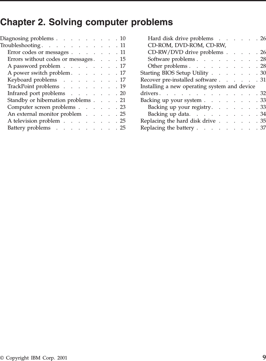 Chapter 2. Solving computer problemsDiagnosing problems .........10Troubleshooting...........11Errorcodesormessages.......11Errors without codes or messages....15Apasswordproblem........17A power switch problem .......17Keyboard problems ........17TrackPoint problems ........19Infraredportproblems.......20Standby or hibernation problems ....21Computerscreenproblems......23Anexternalmonitorproblem.....25A television problem ........25Batteryproblems.........25Harddiskdriveproblems......26CD-ROM, DVD-ROM, CD-RW,CD-RW/DVD drive problems .....26Softwareproblems.........28Otherproblems..........28Starting BIOS Setup Utility .......30Recover pre-installed software ......31Installing a new operating system and devicedrivers..............32Backing up your system ........33Backing up your registry.......33Backingupdata..........34Replacingtheharddiskdrive......35Replacing the battery .........37© Copyright IBM Corp. 2001 9