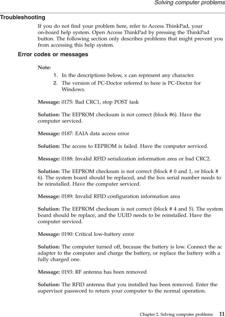 TroubleshootingIf you do not find your problem here, refer to Access ThinkPad, youron-board help system. Open Access ThinkPad by pressing the ThinkPadbutton. The following section only describes problems that might prevent youfrom accessing this help system.Error codes or messagesNote:1. In the descriptions below, x can represent any character.2. The version of PC-Doctor referred to here is PC-Doctor forWindows.Message: 0175: Bad CRC1, stop POST taskSolution: The EEPROM checksum is not correct (block #6). Have thecomputer serviced.Message: 0187: EAIA data access errorSolution: The access to EEPROM is failed. Have the computer serviced.Message: 0188: Invalid RFID serialization information area or bad CRC2.Solution: The EEPROM checksum is not correct (block # 0 and 1, or block #6). The system board should be replaced, and the box serial number needs tobe reinstalled. Have the computer serviced.Message: 0189: Invalid RFID configuration information areaSolution: The EEPROM checksum is not correct (block # 4 and 5). The systemboard should be replace, and the UUID needs to be reinstalled. Have thecomputer serviced.Message: 0190: Critical low-battery errorSolution: The computer turned off, because the battery is low. Connect the acadapter to the computer and charge the battery, or replace the battery with afully charged one.Message: 0193: RF antenna has been removedSolution: The RFID antenna that you installed has been removed. Enter thesupervisor password to return your computer to the normal operation.Solving computer problemsChapter 2. Solving computer problems 11