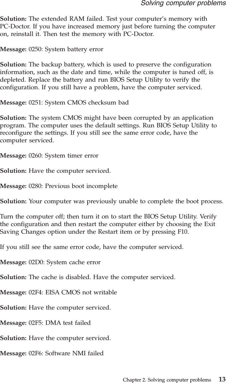 Solution: The extended RAM failed. Test your computer’s memory withPC-Doctor. If you have increased memory just before turning the computeron, reinstall it. Then test the memory with PC-Doctor.Message: 0250: System battery errorSolution: The backup battery, which is used to preserve the configurationinformation, such as the date and time, while the computer is tuned off, isdepleted. Replace the battery and run BIOS Setup Utility to verify theconfiguration. If you still have a problem, have the computer serviced.Message: 0251: System CMOS checksum badSolution: The system CMOS might have been corrupted by an applicationprogram. The computer uses the default settings. Run BIOS Setup Utility toreconfigure the settings. If you still see the same error code, have thecomputer serviced.Message: 0260: System timer errorSolution: Have the computer serviced.Message: 0280: Previous boot incompleteSolution: Your computer was previously unable to complete the boot process.Turn the computer off; then turn it on to start the BIOS Setup Utility. Verifythe configuration and then restart the computer either by choosing the ExitSaving Changes option under the Restart item or by pressing F10.If you still see the same error code, have the computer serviced.Message: 02D0: System cache errorSolution: The cache is disabled. Have the computer serviced.Message: 02F4: EISA CMOS not writableSolution: Have the computer serviced.Message: 02F5: DMA test failedSolution: Have the computer serviced.Message: 02F6: Software NMI failedSolving computer problemsChapter 2. Solving computer problems 13