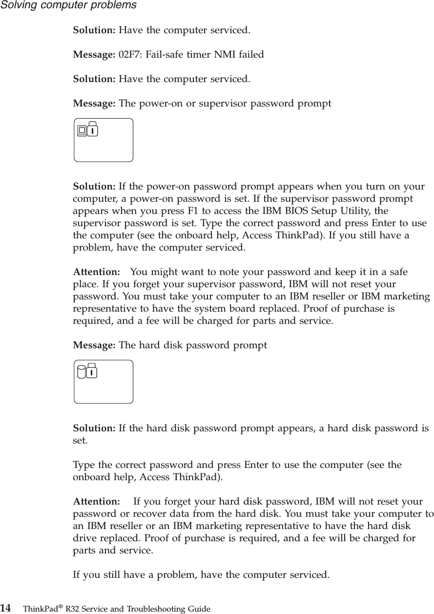 Solution: Have the computer serviced.Message: 02F7: Fail-safe timer NMI failedSolution: Have the computer serviced.Message: The power-on or supervisor password promptSolution: If the power-on password prompt appears when you turn on yourcomputer, a power-on password is set. If the supervisor password promptappears when you press F1 to access the IBM BIOS Setup Utility, thesupervisor password is set. Type the correct password and press Enter to usethe computer (see the onboard help, Access ThinkPad). If you still have aproblem, have the computer serviced.Attention: You might want to note your password and keep it in a safeplace. If you forget your supervisor password, IBM will not reset yourpassword. You must take your computer to an IBM reseller or IBM marketingrepresentative to have the system board replaced. Proof of purchase isrequired, and a fee will be charged for parts and service.Message: The hard disk password promptSolution: If the hard disk password prompt appears, a hard disk password isset.Type the correct password and press Enter to use the computer (see theonboard help, Access ThinkPad).Attention: If you forget your hard disk password, IBM will not reset yourpassword or recover data from the hard disk. You must take your computer toan IBM reseller or an IBM marketing representative to have the hard diskdrive replaced. Proof of purchase is required, and a fee will be charged forparts and service.If you still have a problem, have the computer serviced.Solving computer problems14 ThinkPad®R32 Service and Troubleshooting Guide