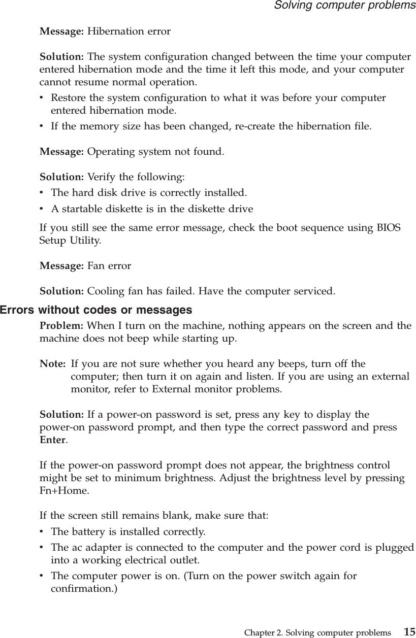 Message: Hibernation errorSolution: The system configuration changed between the time your computerentered hibernation mode and the time it left this mode, and your computercannot resume normal operation.vRestore the system configuration to what it was before your computerentered hibernation mode.vIf the memory size has been changed, re-create the hibernation file.Message: Operating system not found.Solution: Verify the following:vThe hard disk drive is correctly installed.vA startable diskette is in the diskette driveIf you still see the same error message, check the boot sequence using BIOSSetup Utility.Message: Fan errorSolution: Cooling fan has failed. Have the computer serviced.Errors without codes or messagesProblem: When I turn on the machine, nothing appears on the screen and themachine does not beep while starting up.Note: If you are not sure whether you heard any beeps, turn off thecomputer; then turn it on again and listen. If you are using an externalmonitor, refer to External monitor problems.Solution: If a power-on password is set, press any key to display thepower-on password prompt, and then type the correct password and pressEnter.If the power-on password prompt does not appear, the brightness controlmight be set to minimum brightness. Adjust the brightness level by pressingFn+Home.If the screen still remains blank, make sure that:vThe battery is installed correctly.vThe ac adapter is connected to the computer and the power cord is pluggedinto a working electrical outlet.vThe computer power is on. (Turn on the power switch again forconfirmation.)Solving computer problemsChapter 2. Solving computer problems 15