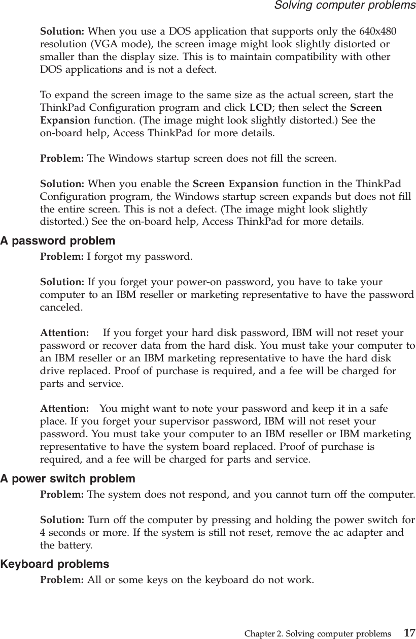 Solution: When you use a DOS application that supports only the 640x480resolution (VGA mode), the screen image might look slightly distorted orsmaller than the display size. This is to maintain compatibility with otherDOS applications and is not a defect.To expand the screen image to the same size as the actual screen, start theThinkPad Configuration program and click LCD; then select the ScreenExpansion function. (The image might look slightly distorted.) See theon-board help, Access ThinkPad for more details.Problem: The Windows startup screen does not fill the screen.Solution: When you enable the Screen Expansion function in the ThinkPadConfiguration program, the Windows startup screen expands but does not fillthe entire screen. This is not a defect. (The image might look slightlydistorted.) See the on-board help, Access ThinkPad for more details.A password problemProblem: I forgot my password.Solution: If you forget your power-on password, you have to take yourcomputer to an IBM reseller or marketing representative to have the passwordcanceled.Attention: If you forget your hard disk password, IBM will not reset yourpassword or recover data from the hard disk. You must take your computer toan IBM reseller or an IBM marketing representative to have the hard diskdrive replaced. Proof of purchase is required, and a fee will be charged forparts and service.Attention: You might want to note your password and keep it in a safeplace. If you forget your supervisor password, IBM will not reset yourpassword. You must take your computer to an IBM reseller or IBM marketingrepresentative to have the system board replaced. Proof of purchase isrequired, and a fee will be charged for parts and service.A power switch problemProblem: The system does not respond, and you cannot turn off the computer.Solution: Turn off the computer by pressing and holding the power switch for4 seconds or more. If the system is still not reset, remove the ac adapter andthe battery.Keyboard problemsProblem: All or some keys on the keyboard do not work.Solving computer problemsChapter 2. Solving computer problems 17