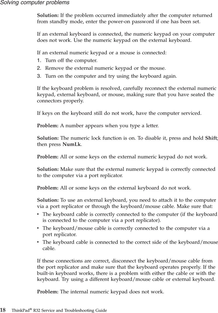 Solution: If the problem occurred immediately after the computer returnedfrom standby mode, enter the power-on password if one has been set.If an external keyboard is connected, the numeric keypad on your computerdoes not work. Use the numeric keypad on the external keyboard.If an external numeric keypad or a mouse is connected:1. Turn off the computer.2. Remove the external numeric keypad or the mouse.3. Turn on the computer and try using the keyboard again.If the keyboard problem is resolved, carefully reconnect the external numerickeypad, external keyboard, or mouse, making sure that you have seated theconnectors properly.If keys on the keyboard still do not work, have the computer serviced.Problem: A number appears when you type a letter.Solution: The numeric lock function is on. To disable it, press and hold Shift;then press NumLk.Problem: All or some keys on the external numeric keypad do not work.Solution: Make sure that the external numeric keypad is correctly connectedto the computer via a port replicator.Problem: All or some keys on the external keyboard do not work.Solution: To use an external keyboard, you need to attach it to the computervia a port replicator or through the keyboard/mouse cable. Make sure that:vThe keyboard cable is correctly connected to the computer (if the keyboardis connected to the computer via a port replicator).vThe keyboard/mouse cable is correctly connected to the computer via aport replicator.vThe keyboard cable is connected to the correct side of the keyboard/mousecable.If these connections are correct, disconnect the keyboard/mouse cable fromthe port replicator and make sure that the keyboard operates properly. If thebuilt-in keyboard works, there is a problem with either the cable or with thekeyboard. Try using a different keyboard/mouse cable or external keyboard.Problem: The internal numeric keypad does not work.Solving computer problems18 ThinkPad®R32 Service and Troubleshooting Guide