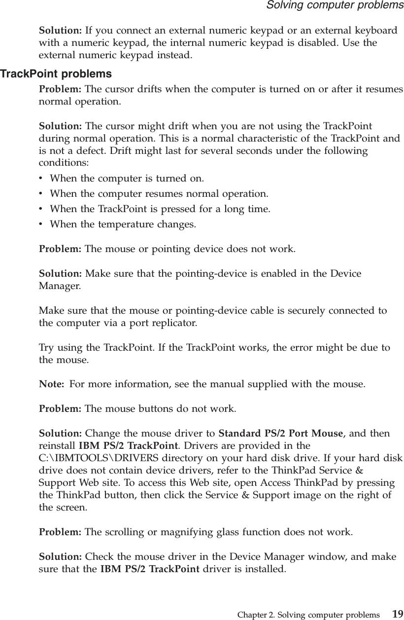 Solution: If you connect an external numeric keypad or an external keyboardwith a numeric keypad, the internal numeric keypad is disabled. Use theexternal numeric keypad instead.TrackPoint problemsProblem: The cursor drifts when the computer is turned on or after it resumesnormal operation.Solution: The cursor might drift when you are not using the TrackPointduring normal operation. This is a normal characteristic of the TrackPoint andis not a defect. Drift might last for several seconds under the followingconditions:vWhen the computer is turned on.vWhen the computer resumes normal operation.vWhen the TrackPoint is pressed for a long time.vWhen the temperature changes.Problem: The mouse or pointing device does not work.Solution: Make sure that the pointing-device is enabled in the DeviceManager.Make sure that the mouse or pointing-device cable is securely connected tothe computer via a port replicator.Try using the TrackPoint. If the TrackPoint works, the error might be due tothe mouse.Note: For more information, see the manual supplied with the mouse.Problem: The mouse buttons do not work.Solution: Change the mouse driver to Standard PS/2 Port Mouse, and thenreinstall IBM PS/2 TrackPoint. Drivers are provided in theC:\IBMTOOLS\DRIVERS directory on your hard disk drive. If your hard diskdrive does not contain device drivers, refer to the ThinkPad Service &amp;Support Web site. To access this Web site, open Access ThinkPad by pressingthe ThinkPad button, then click the Service &amp; Support image on the right ofthe screen.Problem: The scrolling or magnifying glass function does not work.Solution: Check the mouse driver in the Device Manager window, and makesure that the IBM PS/2 TrackPoint driver is installed.Solving computer problemsChapter 2. Solving computer problems 19