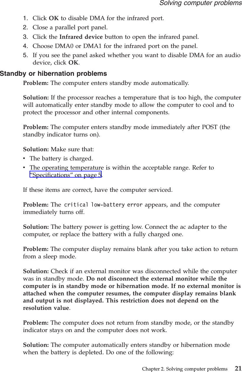 1. Click OK to disable DMA for the infrared port.2. Close a parallel port panel.3. Click the Infrared device button to open the infrared panel.4. Choose DMA0 or DMA1 for the infrared port on the panel.5. If you see the panel asked whether you want to disable DMA for an audiodevice, click OK.Standby or hibernation problemsProblem: The computer enters standby mode automatically.Solution: If the processor reaches a temperature that is too high, the computerwill automatically enter standby mode to allow the computer to cool and toprotect the processor and other internal components.Problem: The computer enters standby mode immediately after POST (thestandby indicator turns on).Solution: Make sure that:vThe battery is charged.vThe operating temperature is within the acceptable range. Refer to“Specifications”on page 5.If these items are correct, have the computer serviced.Problem: The critical low-battery error appears, and the computerimmediately turns off.Solution: The battery power is getting low. Connect the ac adapter to thecomputer, or replace the battery with a fully charged one.Problem: The computer display remains blank after you take action to returnfrom a sleep mode.Solution: Check if an external monitor was disconnected while the computerwas in standby mode. Do not disconnect the external monitor while thecomputer is in standby mode or hibernation mode. If no external monitor isattached when the computer resumes, the computer display remains blankand output is not displayed. This restriction does not depend on theresolution value.Problem: The computer does not return from standby mode, or the standbyindicator stays on and the computer does not work.Solution: The computer automatically enters standby or hibernation modewhen the battery is depleted. Do one of the following:Solving computer problemsChapter 2. Solving computer problems 21