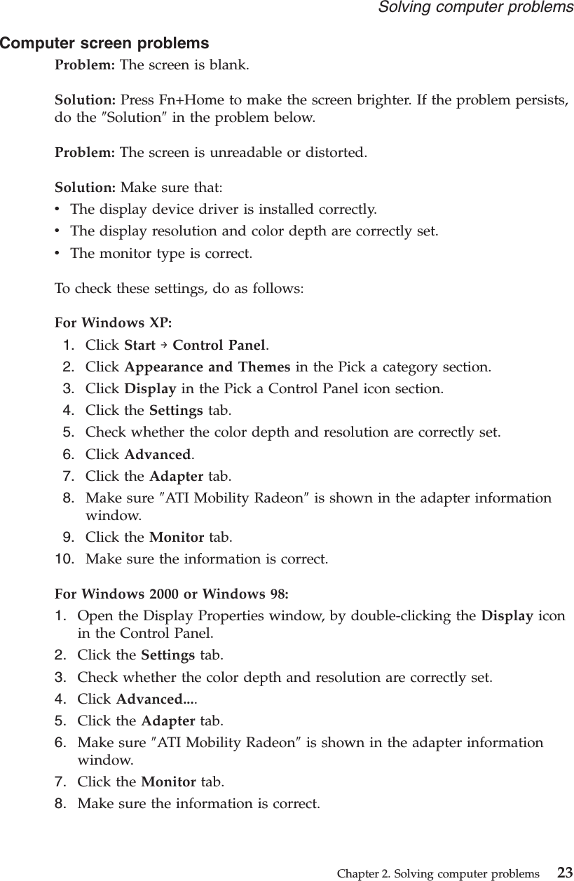 Computer screen problemsProblem: The screen is blank.Solution: Press Fn+Home to make the screen brighter. If the problem persists,do the ″Solution″in the problem below.Problem: The screen is unreadable or distorted.Solution: Make sure that:vThe display device driver is installed correctly.vThe display resolution and color depth are correctly set.vThe monitor type is correct.To check these settings, do as follows:For Windows XP:1. Click Start →Control Panel.2. Click Appearance and Themes in the Pick a category section.3. Click Display in the Pick a Control Panel icon section.4. Click the Settings tab.5. Check whether the color depth and resolution are correctly set.6. Click Advanced.7. Click the Adapter tab.8. Make sure ″ATI Mobility Radeon″is shown in the adapter informationwindow.9. Click the Monitor tab.10. Make sure the information is correct.For Windows 2000 or Windows 98:1. Open the Display Properties window, by double-clicking the Display iconin the Control Panel.2. Click the Settings tab.3. Check whether the color depth and resolution are correctly set.4. Click Advanced....5. Click the Adapter tab.6. Make sure ″ATI Mobility Radeon″is shown in the adapter informationwindow.7. Click the Monitor tab.8. Make sure the information is correct.Solving computer problemsChapter 2. Solving computer problems 23