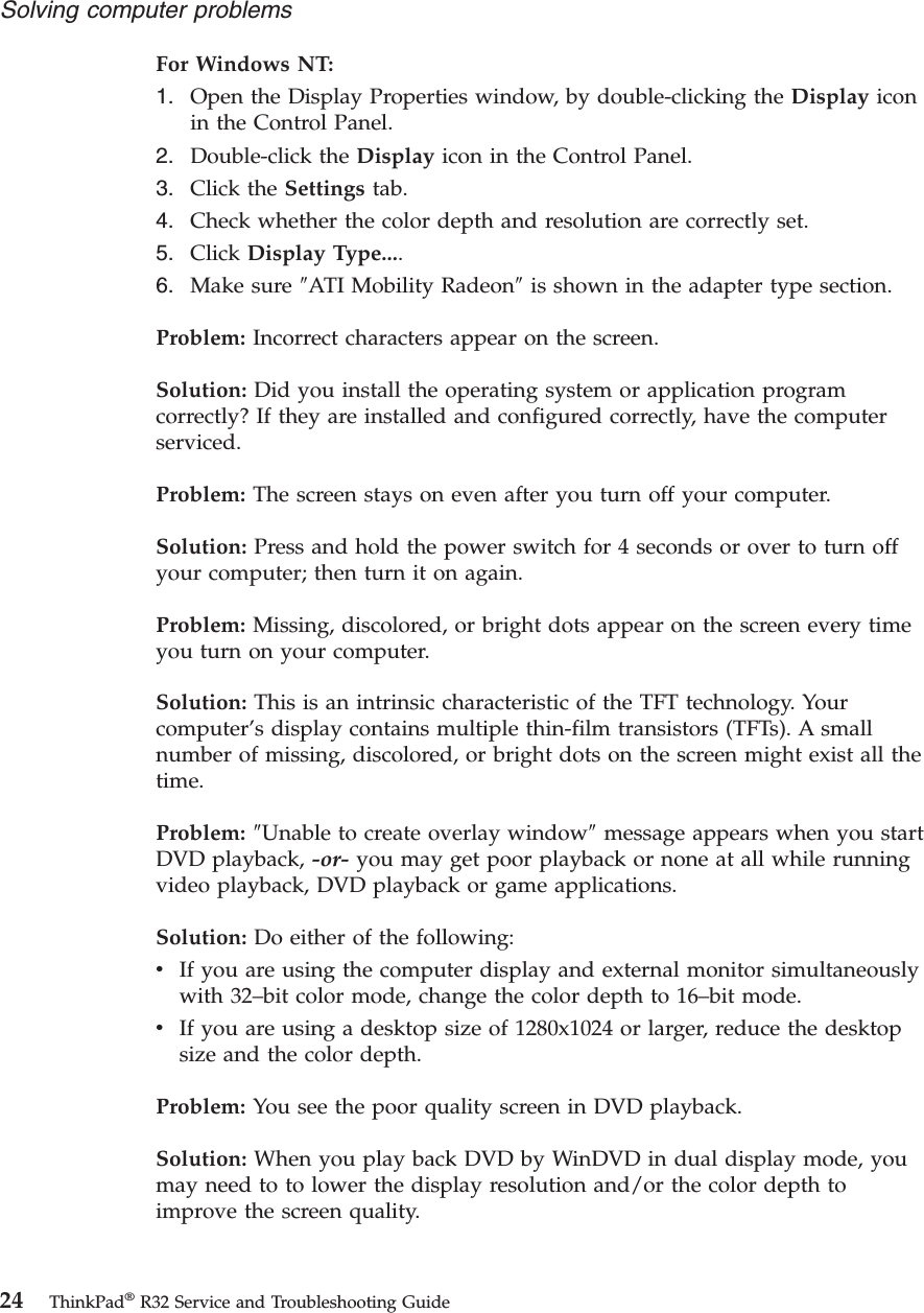 For Windows NT:1. Open the Display Properties window, by double-clicking the Display iconin the Control Panel.2. Double-click the Display icon in the Control Panel.3. Click the Settings tab.4. Check whether the color depth and resolution are correctly set.5. Click Display Type....6. Make sure ″ATI Mobility Radeon″is shown in the adapter type section.Problem: Incorrect characters appear on the screen.Solution: Did you install the operating system or application programcorrectly? If they are installed and configured correctly, have the computerserviced.Problem: The screen stays on even after you turn off your computer.Solution: Press and hold the power switch for 4 seconds or over to turn offyour computer; then turn it on again.Problem: Missing, discolored, or bright dots appear on the screen every timeyou turn on your computer.Solution: This is an intrinsic characteristic of the TFT technology. Yourcomputer’s display contains multiple thin-film transistors (TFTs). A smallnumber of missing, discolored, or bright dots on the screen might exist all thetime.Problem: ″Unable to create overlay window″message appears when you startDVD playback, -or- you may get poor playback or none at all while runningvideo playback, DVD playback or game applications.Solution: Do either of the following:vIf you are using the computer display and external monitor simultaneouslywith 32–bit color mode, change the color depth to 16–bit mode.vIf you are using a desktop size of 1280x1024 or larger, reduce the desktopsize and the color depth.Problem: You see the poor quality screen in DVD playback.Solution: When you play back DVD by WinDVD in dual display mode, youmay need to to lower the display resolution and/or the color depth toimprove the screen quality.Solving computer problems24 ThinkPad®R32 Service and Troubleshooting Guide