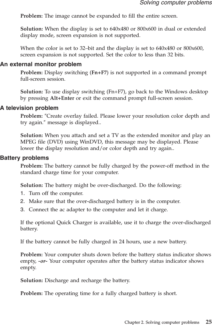 Problem: The image cannot be expanded to fill the entire screen.Solution: When the display is set to 640x480 or 800x600 in dual or extendeddisplay mode, screen expansion is not supported.When the color is set to 32–bit and the display is set to 640x480 or 800x600,screen expansion is not supported. Set the color to less than 32 bits.An external monitor problemProblem: Display switching (Fn+F7) is not supported in a command promptfull-screen session.Solution: To use display switching (Fn+F7), go back to the Windows desktopby pressing Alt+Enter or exit the command prompt full-screen session.A television problemProblem: ″Create overlay failed. Please lower your resolution color depth andtry again.″message is displayed..Solution: When you attach and set a TV as the extended monitor and play anMPEG file (DVD) using WinDVD, this message may be displayed. Pleaselower the display resolution and/or color depth and try again..Battery problemsProblem: The battery cannot be fully charged by the power-off method in thestandard charge time for your computer.Solution: The battery might be over-discharged. Do the following:1. Turn off the computer.2. Make sure that the over-discharged battery is in the computer.3. Connect the ac adapter to the computer and let it charge.If the optional Quick Charger is available, use it to charge the over-dischargedbattery.If the battery cannot be fully charged in 24 hours, use a new battery.Problem: Your computer shuts down before the battery status indicator showsempty, -or- Your computer operates after the battery status indicator showsempty.Solution: Discharge and recharge the battery.Problem: The operating time for a fully charged battery is short.Solving computer problemsChapter 2. Solving computer problems 25