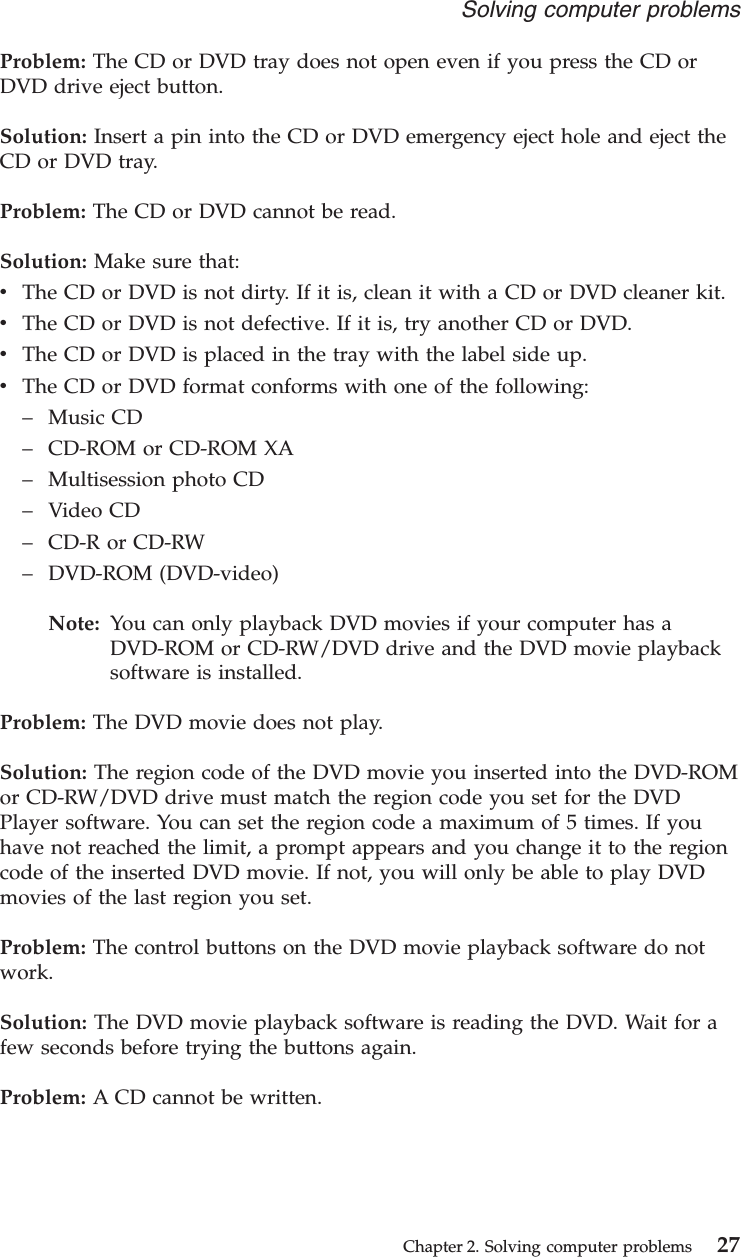 Problem: The CD or DVD tray does not open even if you press the CD orDVD drive eject button.Solution: Insert a pin into the CD or DVD emergency eject hole and eject theCD or DVD tray.Problem: The CD or DVD cannot be read.Solution: Make sure that:vThe CD or DVD is not dirty. If it is, clean it with a CD or DVD cleaner kit.vThe CD or DVD is not defective. If it is, try another CD or DVD.vThe CD or DVD is placed in the tray with the label side up.vThe CD or DVD format conforms with one of the following:–Music CD–CD-ROM or CD-ROM XA–Multisession photo CD–Video CD–CD-R or CD-RW–DVD-ROM (DVD-video)Note: You can only playback DVD movies if your computer has aDVD-ROM or CD-RW/DVD drive and the DVD movie playbacksoftware is installed.Problem: The DVD movie does not play.Solution: The region code of the DVD movie you inserted into the DVD-ROMor CD-RW/DVD drive must match the region code you set for the DVDPlayer software. You can set the region code a maximum of 5 times. If youhave not reached the limit, a prompt appears and you change it to the regioncode of the inserted DVD movie. If not, you will only be able to play DVDmovies of the last region you set.Problem: The control buttons on the DVD movie playback software do notwork.Solution: The DVD movie playback software is reading the DVD. Wait for afew seconds before trying the buttons again.Problem: A CD cannot be written.Solving computer problemsChapter 2. Solving computer problems 27