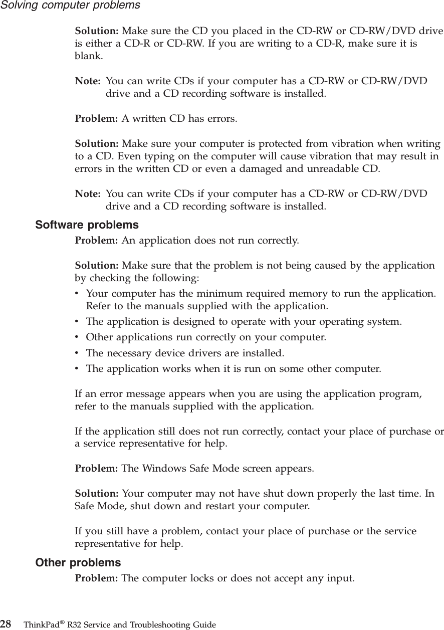 Solution: Make sure the CD you placed in the CD-RW or CD-RW/DVD driveis either a CD-R or CD-RW. If you are writing to a CD-R, make sure it isblank.Note: You can write CDs if your computer has a CD-RW or CD-RW/DVDdrive and a CD recording software is installed.Problem: A written CD has errors.Solution: Make sure your computer is protected from vibration when writingto a CD. Even typing on the computer will cause vibration that may result inerrors in the written CD or even a damaged and unreadable CD.Note: You can write CDs if your computer has a CD-RW or CD-RW/DVDdrive and a CD recording software is installed.Software problemsProblem: An application does not run correctly.Solution: Make sure that the problem is not being caused by the applicationby checking the following:vYour computer has the minimum required memory to run the application.Refer to the manuals supplied with the application.vThe application is designed to operate with your operating system.vOther applications run correctly on your computer.vThe necessary device drivers are installed.vThe application works when it is run on some other computer.If an error message appears when you are using the application program,refer to the manuals supplied with the application.If the application still does not run correctly, contact your place of purchase ora service representative for help.Problem: The Windows Safe Mode screen appears.Solution: Your computer may not have shut down properly the last time. InSafe Mode, shut down and restart your computer.If you still have a problem, contact your place of purchase or the servicerepresentative for help.Other problemsProblem: The computer locks or does not accept any input.Solving computer problems28 ThinkPad®R32 Service and Troubleshooting Guide