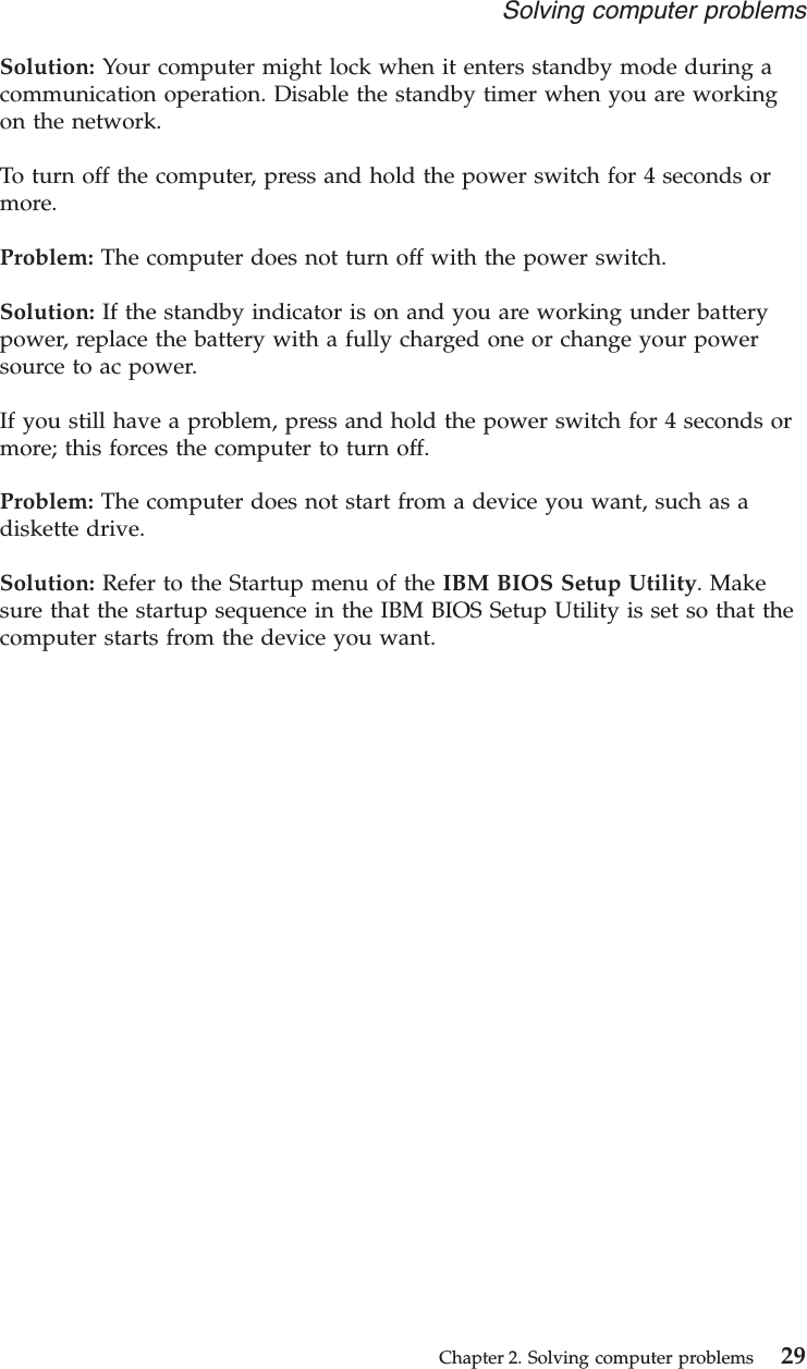 Solution: Your computer might lock when it enters standby mode during acommunication operation. Disable the standby timer when you are workingon the network.To turn off the computer, press and hold the power switch for 4 seconds ormore.Problem: The computer does not turn off with the power switch.Solution: If the standby indicator is on and you are working under batterypower, replace the battery with a fully charged one or change your powersource to ac power.If you still have a problem, press and hold the power switch for 4 seconds ormore; this forces the computer to turn off.Problem: The computer does not start from a device you want, such as adiskette drive.Solution: Refer to the Startup menu of the IBM BIOS Setup Utility. Makesure that the startup sequence in the IBM BIOS Setup Utility is set so that thecomputer starts from the device you want.Solving computer problemsChapter 2. Solving computer problems 29