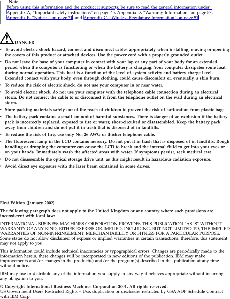 NoteBefore using this information and the product it supports, be sure to read the general information underAppendix A, “Important safety instructions” on page 45, Appendix D, “Warranty Information” on page 57,Appendix E, “Notices” on page 71, and Appendix C, “Wireless Regulatory Information” on page 51.DANGERvTo avoid electric shock hazard, connect and disconnect cables appropriately when installing, moving or openingthe covers of this product or attached devices. Use the power cord with a properly grounded outlet.vDo not leave the base of your computer in contact with your lap or any part of your body for an extendedperiod when the computer is functioning or when the battery is charging. Your computer dissipates some heatduring normal operation. This heat is a function of the level of system activity and battery charge level.Extended contact with your body, even through clothing, could cause discomfort or, eventually, a skin burn.vTo reduce the risk of electric shock, do not use your computer in or near water.vTo avoid electric shock, do not use your computer with the telephone cable connection during an electricalstorm. Do not connect the cable to or disconnect it from the telephone outlet on the wall during an electricalstorm.vStore packing materials safely out of the reach of children to prevent the risk of suffocation from plastic bags.vThe battery pack contains a small amount of harmful substances. There is danger of an explosion if the batterypack is incorrectly replaced, exposed to fire or water, short-circuited or disassembled. Keep the battery packaway from children and do not put it in trash that is disposed of in landfills.vTo reduce the risk of fire, use only No. 26 AWG or thicker telephone cable.vThe fluorescent lamp in the LCD contains mercury. Do not put it in trash that is disposed of in landfills. Roughhandling or dropping the computer can cause the LCD to break and the internal fluid to get into your eyes oron your hands. Immediately wash the affected areas with water. If symptoms persist, seek medical care.vDo not disassemble the optical storage drive unit, as this might result in hazardous radiation exposure.vAvoid direct eye exposure with the laser beam contained in some drives.First Edition (January 2002)The following paragraph does not apply to the United Kingdom or any country where such provisions areinconsistent with local law:INTERNATIONAL BUSINESS MACHINES CORPORATION PROVIDES THIS PUBLICATION ″AS IS″WITHOUTWARRANTY OF ANY KIND, EITHER EXPRESS OR IMPLIED, INCLUDING, BUT NOT LIMITED TO, THE IMPLIEDWARRANTIES OF NON-INFRINGEMENT, MERCHANTABILITY OR FITNESS FOR A PARTICULAR PURPOSE.Some states do not allow disclaimer of express or implied warranties in certain transactions, therefore, this statementmay not apply to you.This information could include technical inaccuracies or typographical errors. Changes are periodically made to theinformation herein; these changes will be incorporated in new editions of the publication. IBM may makeimprovements and/or changes in the product(s) and/or the program(s) described in this publication at any timewithout notice.IBM may use or distribute any of the information you supply in any way it believes appropriate without incurringany obligation to you.© Copyright International Business Machines Corporation 2001. All rights reserved.US Government Users Restricted Rights – Use, duplication or disclosure restricted by GSA ADP Schedule Contractwith IBM Corp.
