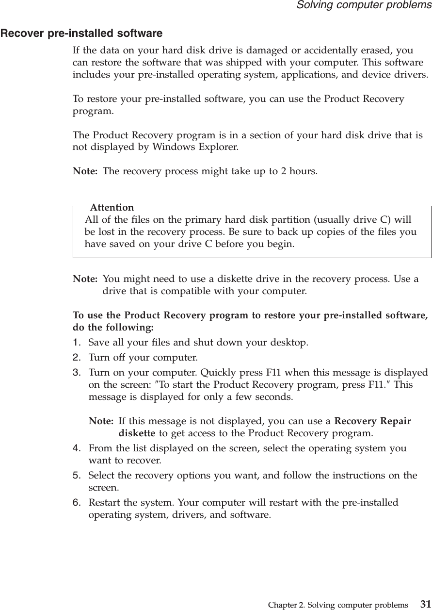 Recover pre-installed softwareIf the data on your hard disk drive is damaged or accidentally erased, youcan restore the software that was shipped with your computer. This softwareincludes your pre-installed operating system, applications, and device drivers.To restore your pre-installed software, you can use the Product Recoveryprogram.The Product Recovery program is in a section of your hard disk drive that isnot displayed by Windows Explorer.Note: The recovery process might take up to 2 hours.AttentionAll of the files on the primary hard disk partition (usually drive C) willbe lost in the recovery process. Be sure to back up copies of the files youhave saved on your drive C before you begin.Note: You might need to use a diskette drive in the recovery process. Use adrive that is compatible with your computer.To use the Product Recovery program to restore your pre-installed software,do the following:1. Save all your files and shut down your desktop.2. Turn off your computer.3. Turn on your computer. Quickly press F11 when this message is displayedon the screen: ″To start the Product Recovery program, press F11.″Thismessage is displayed for only a few seconds.Note: If this message is not displayed, you can use a Recovery Repairdiskette to get access to the Product Recovery program.4. From the list displayed on the screen, select the operating system youwant to recover.5. Select the recovery options you want, and follow the instructions on thescreen.6. Restart the system. Your computer will restart with the pre-installedoperating system, drivers, and software.Solving computer problemsChapter 2. Solving computer problems 31