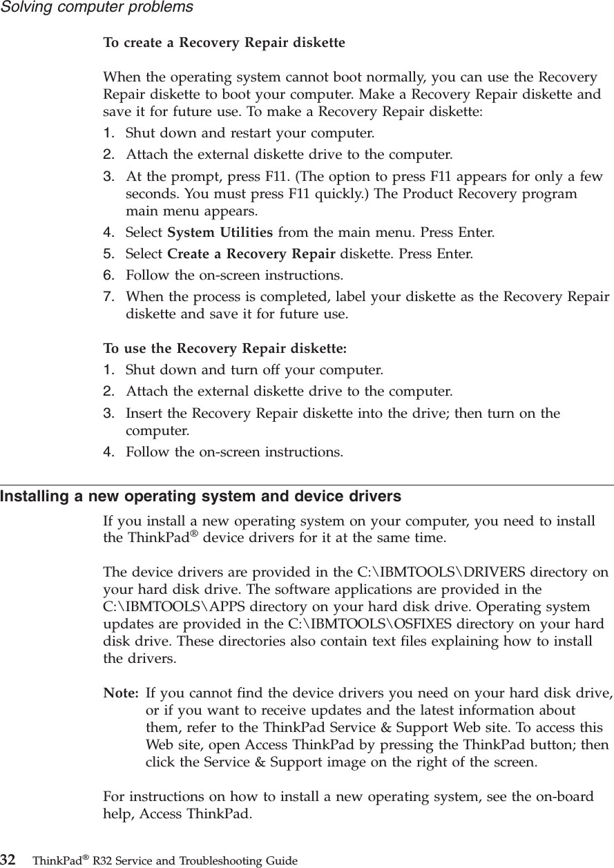To create a Recovery Repair disketteWhen the operating system cannot boot normally, you can use the RecoveryRepair diskette to boot your computer. Make a Recovery Repair diskette andsave it for future use. To make a Recovery Repair diskette:1. Shut down and restart your computer.2. Attach the external diskette drive to the computer.3. At the prompt, press F11. (The option to press F11 appears for only a fewseconds. You must press F11 quickly.) The Product Recovery programmain menu appears.4. Select System Utilities from the main menu. Press Enter.5. Select Create a Recovery Repair diskette. Press Enter.6. Follow the on-screen instructions.7. When the process is completed, label your diskette as the Recovery Repairdiskette and save it for future use.To use the Recovery Repair diskette:1. Shut down and turn off your computer.2. Attach the external diskette drive to the computer.3. Insert the Recovery Repair diskette into the drive; then turn on thecomputer.4. Follow the on-screen instructions.Installing a new operating system and device driversIf you install a new operating system on your computer, you need to installthe ThinkPad®device drivers for it at the same time.The device drivers are provided in the C:\IBMTOOLS\DRIVERS directory onyour hard disk drive. The software applications are provided in theC:\IBMTOOLS\APPS directory on your hard disk drive. Operating systemupdates are provided in the C:\IBMTOOLS\OSFIXES directory on your harddisk drive. These directories also contain text files explaining how to installthe drivers.Note: If you cannot find the device drivers you need on your hard disk drive,or if you want to receive updates and the latest information aboutthem, refer to the ThinkPad Service &amp; Support Web site. To access thisWeb site, open Access ThinkPad by pressing the ThinkPad button; thenclick the Service &amp; Support image on the right of the screen.For instructions on how to install a new operating system, see the on-boardhelp, Access ThinkPad.Solving computer problems32 ThinkPad®R32 Service and Troubleshooting Guide