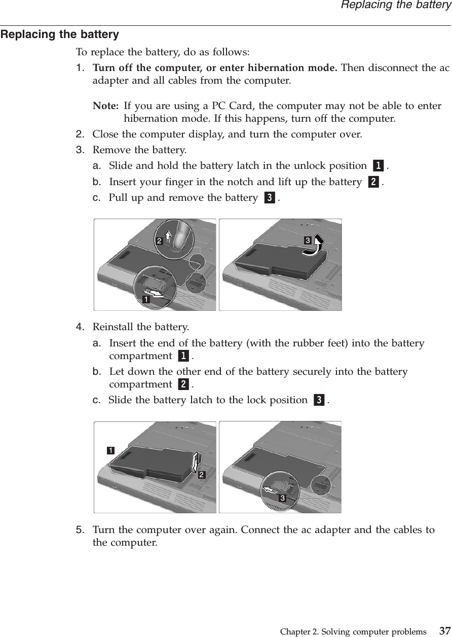 Replacing the batteryTo replace the battery, do as follows:1. Turn off the computer, or enter hibernation mode. Then disconnect the acadapter and all cables from the computer.Note: If you are using a PC Card, the computer may not be able to enterhibernation mode. If this happens, turn off the computer.2. Close the computer display, and turn the computer over.3. Remove the battery.a. Slide and hold the battery latch in the unlock position 1.b. Insert your finger in the notch and lift up the battery 2.c. Pull up and remove the battery 3.1234. Reinstall the battery.a. Insert the end of the battery (with the rubber feet) into the batterycompartment 1.b. Let down the other end of the battery securely into the batterycompartment 2.c. Slide the battery latch to the lock position 3.1235. Turn the computer over again. Connect the ac adapter and the cables tothe computer.Replacing the batteryChapter 2. Solving computer problems 37