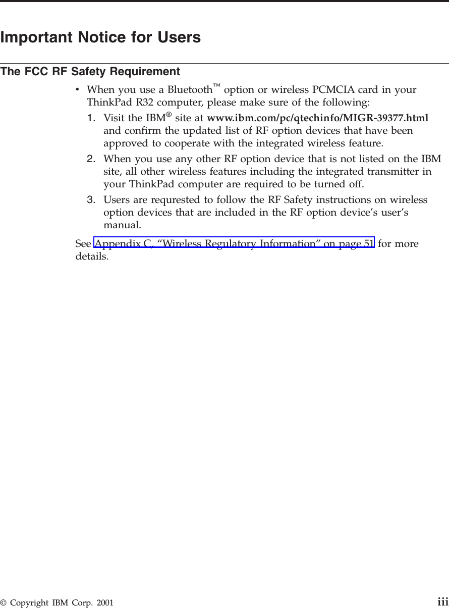 Important Notice for UsersThe FCC RF Safety RequirementvWhen you use a Bluetooth™option or wireless PCMCIA card in yourThinkPad R32 computer, please make sure of the following:1. Visit the IBM®site at www.ibm.com/pc/qtechinfo/MIGR-39377.htmland confirm the updated list of RF option devices that have beenapproved to cooperate with the integrated wireless feature.2. When you use any other RF option device that is not listed on the IBMsite, all other wireless features including the integrated transmitter inyour ThinkPad computer are required to be turned off.3. Users are requrested to follow the RF Safety instructions on wirelessoption devices that are included in the RF option device’s user’smanual.See Appendix C, “Wireless Regulatory Information”on page 51 for moredetails.© Copyright IBM Corp. 2001 iii