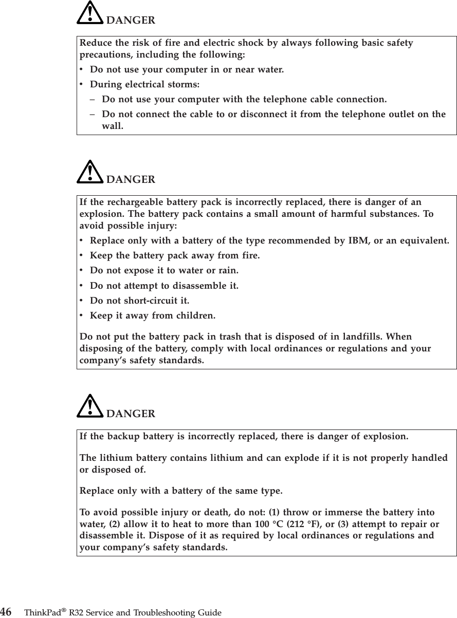 DANGERReduce the risk of fire and electric shock by always following basic safetyprecautions, including the following:vDo not use your computer in or near water.vDuring electrical storms:–Do not use your computer with the telephone cable connection.–Do not connect the cable to or disconnect it from the telephone outlet on thewall.DANGERIf the rechargeable battery pack is incorrectly replaced, there is danger of anexplosion. The battery pack contains a small amount of harmful substances. Toavoid possible injury:vReplace only with a battery of the type recommended by IBM, or an equivalent.vKeep the battery pack away from fire.vDo not expose it to water or rain.vDo not attempt to disassemble it.vDo not short-circuit it.vKeep it away from children.Do not put the battery pack in trash that is disposed of in landfills. Whendisposing of the battery, comply with local ordinances or regulations and yourcompany’s safety standards.DANGERIf the backup battery is incorrectly replaced, there is danger of explosion.The lithium battery contains lithium and can explode if it is not properly handledor disposed of.Replace only with a battery of the same type.To avoid possible injury or death, do not: (1) throw or immerse the battery intowater, (2) allow it to heat to more than 100 °C (212 °F), or (3) attempt to repair ordisassemble it. Dispose of it as required by local ordinances or regulations andyour company’s safety standards.46 ThinkPad®R32 Service and Troubleshooting Guide