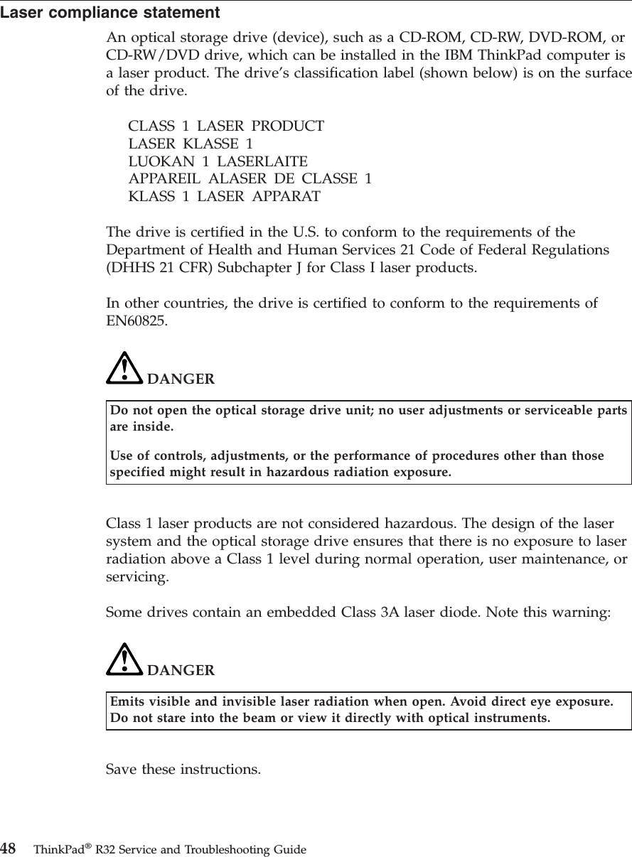 Laser compliance statementAn optical storage drive (device), such as a CD-ROM, CD-RW, DVD-ROM, orCD-RW/DVD drive, which can be installed in the IBM ThinkPad computer isa laser product. The drive’s classification label (shown below) is on the surfaceof the drive.CLASS 1 LASER PRODUCTLASER KLASSE 1LUOKAN 1 LASERLAITEAPPAREIL ALASER DE CLASSE 1KLASS 1 LASER APPARATThe drive is certified in the U.S. to conform to the requirements of theDepartment of Health and Human Services 21 Code of Federal Regulations(DHHS 21 CFR) Subchapter J for Class I laser products.In other countries, the drive is certified to conform to the requirements ofEN60825.DANGERDo not open the optical storage drive unit; no user adjustments or serviceable partsare inside.Use of controls, adjustments, or the performance of procedures other than thosespecified might result in hazardous radiation exposure.Class 1 laser products are not considered hazardous. The design of the lasersystem and the optical storage drive ensures that there is no exposure to laserradiation above a Class 1 level during normal operation, user maintenance, orservicing.Some drives contain an embedded Class 3A laser diode. Note this warning:DANGEREmits visible and invisible laser radiation when open. Avoid direct eye exposure.Do not stare into the beam or view it directly with optical instruments.Save these instructions.48 ThinkPad®R32 Service and Troubleshooting Guide