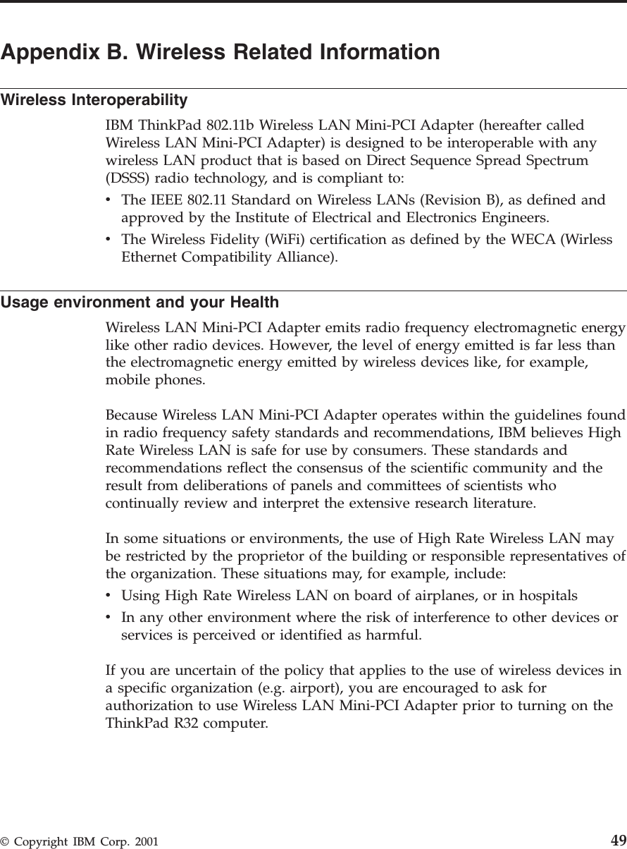 Appendix B. Wireless Related InformationWireless InteroperabilityIBM ThinkPad 802.11b Wireless LAN Mini-PCI Adapter (hereafter calledWireless LAN Mini-PCI Adapter) is designed to be interoperable with anywireless LAN product that is based on Direct Sequence Spread Spectrum(DSSS) radio technology, and is compliant to:vThe IEEE 802.11 Standard on Wireless LANs (Revision B), as defined andapproved by the Institute of Electrical and Electronics Engineers.vThe Wireless Fidelity (WiFi) certification as defined by the WECA (WirlessEthernet Compatibility Alliance).Usage environment and your HealthWireless LAN Mini-PCI Adapter emits radio frequency electromagnetic energylike other radio devices. However, the level of energy emitted is far less thanthe electromagnetic energy emitted by wireless devices like, for example,mobile phones.Because Wireless LAN Mini-PCI Adapter operates within the guidelines foundin radio frequency safety standards and recommendations, IBM believes HighRate Wireless LAN is safe for use by consumers. These standards andrecommendations reflect the consensus of the scientific community and theresult from deliberations of panels and committees of scientists whocontinually review and interpret the extensive research literature.In some situations or environments, the use of High Rate Wireless LAN maybe restricted by the proprietor of the building or responsible representatives ofthe organization. These situations may, for example, include:vUsing High Rate Wireless LAN on board of airplanes, or in hospitalsvIn any other environment where the risk of interference to other devices orservices is perceived or identified as harmful.If you are uncertain of the policy that applies to the use of wireless devices ina specific organization (e.g. airport), you are encouraged to ask forauthorization to use Wireless LAN Mini-PCI Adapter prior to turning on theThinkPad R32 computer.© Copyright IBM Corp. 2001 49